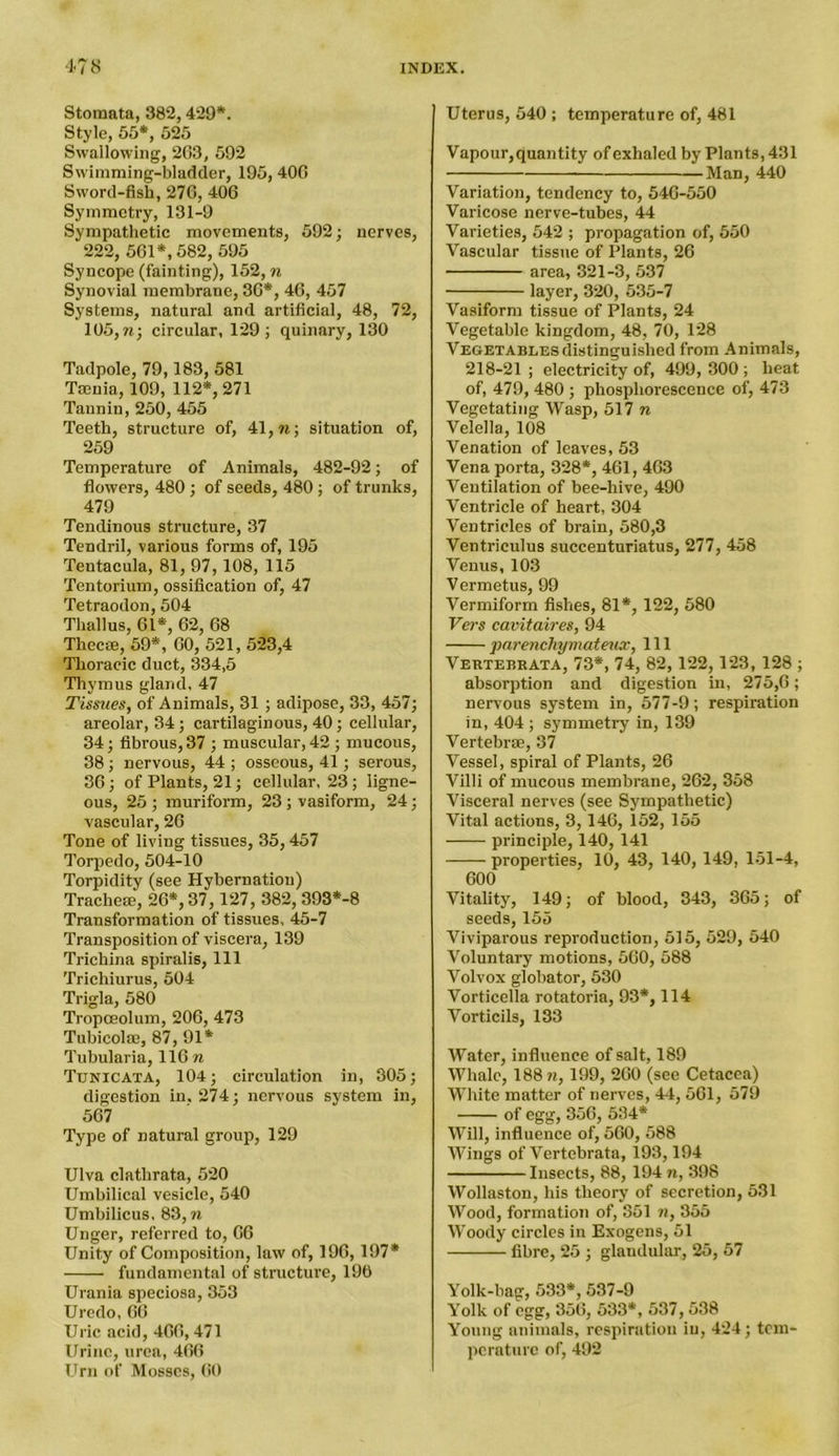 Stomata, 382,429*. Style, 55*, 525 Swallowing, 263, 592 Swimming-bladder, 195, 406 Sword-fish, 276, 406 Symmetry, 131-9 Sympathetic movements, 592; nerves, 222, 561*, 582, 595 Syncope (fainting), 152, n Synovial membrane, 36*, 46, 457 Systems, natural and artificial, 48, 72, 105,n; circular, 129; quinary, 130 Tadpole, 79,183, 581 Ttcuia, 109, 112*, 271 Tannin, 250, 455 Teeth, structure of, 41, w; situation of, 259 Temperature of Animals, 482-92; of flowers, 480; of seeds, 480 ; of trunks, 479 Tendinous structure, 37 Tendril, various forms of, 195 Tentacula, 81, 97,108, 115 Tentorium, ossification of, 47 Tetraodon, 504 Thallus, 61*, 62, 68 Tliecse, 59*, 60, 521, 523,4 Thoracic duct, 334,5 Thymus gland. 47 Tissues, of Animals, 31 ; adipose, 33, 457; areolar, 34; cartilaginous, 40 ; cellular, 34; fibrous, 37 ; muscular, 42 ; mucous, 38 ; nervous, 44 ; osseous, 41; serous, 36; of Plants, 21; cellular, 23 ; ligne- ous, 25; muriform, 23;vasiform, 24; vascular, 26 Tone of living tissues, 35,457 Torpedo, 504-10 Torpidity (see Hybernatiou) Tracheae, 26*, 37, 127, 382, 393*-8 Transformation of tissues, 45-7 Transposition of viscera, 139 Trichina spiralis, 111 Trichiurus, 504 Trigla, 580 Tropceolum, 206, 473 Tubicolae, 87, 91* Tubularia, 116 n Tunicata, 104; circulation in, 305; digestion in. 274; nervous system in, 567 Type of natural group, 129 Ulva clathrata, 520 Umbilical vesicle, 540 Umbilicus, 83, n Unger, referred to, 66 Unity of Composition, law of, 196,197* fundamental of structure, 190 Urania speciosa, 353 Uredo, 66 Uric acid, 466,471 Urine, urea, 466 Urn of Mosses, 60 Uterus, 540 ; temperature of, 481 Vapour,quantity of exhaled by Plants, 431 Man, 440 Variation, tendency to, 546-550 Varicose nerve-tubes, 44 Varieties, 542 ; propagation of, 550 Vascular tissue of Plants, 26 area, 321-3, 537 layer, 320, 535-7 Vasiform tissue of Plants, 24 Vegetable kingdom, 48, 70, 128 Vegetables distinguished from Animals, 218-21 ; electricity of, 499, 300 ; heat of, 479, 480 ; phosphorescence of, 473 Vegetating Wasp, 517 n Velella, 108 Venation of leaves, 53 Vena porta, 328*, 461, 463 Ventilation of bee-hive, 490 Ventricle of heart, 304 Ventricles of brain, 580,3 Ventriculus succenturiatus, 277, 458 Venus, 103 Vermetus, 99 Vermiform fishes, 81*, 122, 580 Vers cavitaires, 94 pnreiichymateux, 111 Vertebrata, 73*, 74, 82,122,123, 128 ; absorption and digestion in, 275,6; nervous system in, 577-9; respiration in, 404 ; symmetry in, 139 Vertebrae, 37 Vessel, spiral of Plants, 26 Villi of mucous membrane, 262, 358 Visceral nerves (see Sympathetic) Vital actions, 3,146, 152, 155 principle, 140, 141 properties, 10, 43, 140, 149, 151-4, 600 Vitality, 149; of blood, 343, 365; of seeds, 155 Viviparous reproduction, 515, 529, 540 Voluntary motions, 560, 588 Volvox globator, 530 Vorticella rotatoria, 93*, 114 Vorticils, 133 Water, influence of salt, 189 Whale, 188 n, 199, 260 (see Cetacea) White matter of nerves, 44, 561, 579 of egg, 356, 534* Will, influence of, 560, 588 Wings of Vertebrata, 193,194 Insects, 88, 194 n, 398 Wollaston, his theory of secretion, 531 Wood, formation of, 351 n, 355 Woody circles in Exogens, 51 fibre, 25 ; glandular, 25, 57 Yolk-bag, 533*, 537-9 Yolk of egg, 356, 533*, 537,538 Young animals, respiration in, 424; tem- perature of, 492