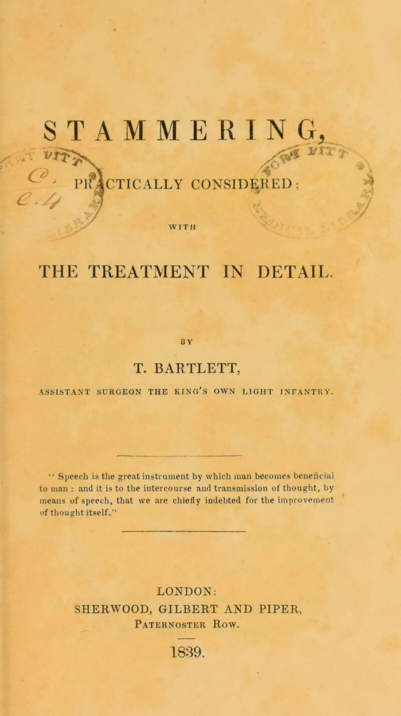 STAMMERING, n' C.TICALLY CONSIDERED: * WITH A yj THE TREATMENT IN DETAIE. B V T. BARTLETT, ASSISTANT SURGEON THE KING'S OWN LIGHT INFANTRY. “ Speech is the great instrument by which man becomes beneficial to man : and it is to the intercourse and transmission of thought, by means of speech, that we are chiefly indebted for the improvement of thought itself.’’ LONDON: SHERWOOD, GILBERT AND PIPER, Paternoster Row. 1839.
