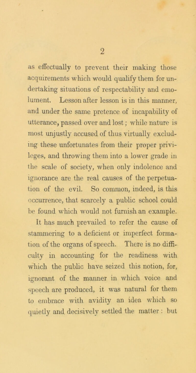 as effectually to prevent their making those acquirements which would, qualify them for un- dertaking situations of respectability and emo- lument. Lesson after lesson is in this manner, and under the same pretence of incapability of utterance, passed over and lost; while nature is most unjustly accused of thus virtually exclud- ing these unfortunates from their proper privi- leges, and throwing them into a lower grade in the scale of society, when only indolence and ignorance are the real causes of the perpetua- tion of the evil. So common, indeed, is this occurrence, that scarcely a public school could be found which would not furnish an example. It has much prevailed to refer the cause of stammering to a deficient or imperfect forma- tion of the organs of speech. There is no diffi- culty in accounting for the readiness with which the public have seized this notion, for, ignorant of the manner in which voice and speech are produced, it was natural for them to embrace with avidity an idea which so quietly and decisively settled the matter : but