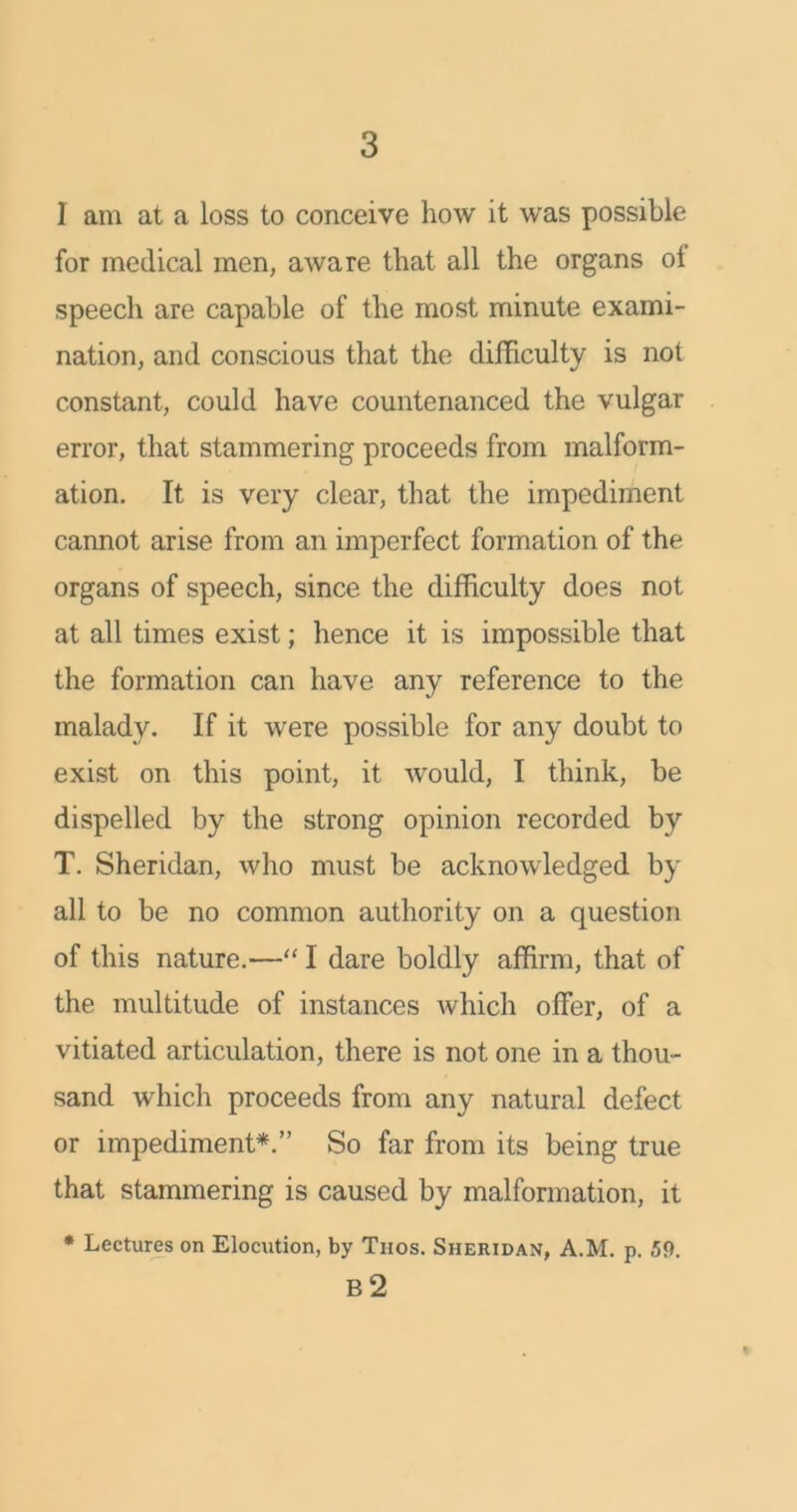 I am at a loss to conceive how it was possible for medical men, aware that all the organs ol speech are capable of the most minute exami- nation, and conscious that the difficulty is not constant, could have countenanced the vulgar error, that stammering proceeds from malform- ation. It is very clear, that the impediment cannot arise from an imperfect formation of the organs of speech, since the difficulty does not at all times exist; hence it is impossible that the formation can have any reference to the malady. If it were possible for any doubt to exist on this point, it would, I think, be dispelled by the strong opinion recorded by T. Sheridan, who must be acknowledged by all to be no common authority on a question of this nature.—“ I dare boldly affirm, that of the multitude of instances which offer, of a vitiated articulation, there is not one in a thou- sand which proceeds from any natural defect or impediment*.” So far from its being true that stammering is caused by malformation, it * Lectures on Elocution, by Thos. Sheridan, A.M. p. ,59. R2