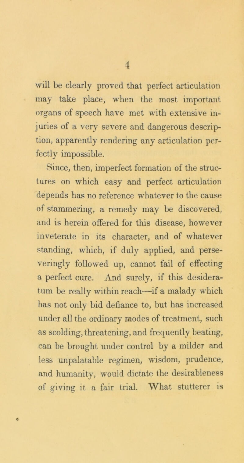 will be clearly proved that perfect articulation may take place, when the most important organs of speech have met with extensive in- juries of a very severe and dangerous descrip- tion, apparently rendering any articulation per- fectly impossible. Since, then, imperfect formation of the struc- tures on which easy and perfect articulation depends has no reference whatever to the cause of stammering, a remedy may be discovered, and is herein offered for this disease, however inveterate in its character, and of Avhatever standing, which, if duly applied, and perse- veringly followed up, cannot fail of effecting a perfect cure. And surely, if this desidera- tum be really within reach—if a malady which has not only bid defiance to, but has increased under all the ordinary modes of treatment, such as scolding, threatening, and frequently beating, can be brought under control by a milder and less unpalatable regimen, wisdom, prudence, and humanity, would dictate the desirableness of giving it a fair trial. What stutterer is