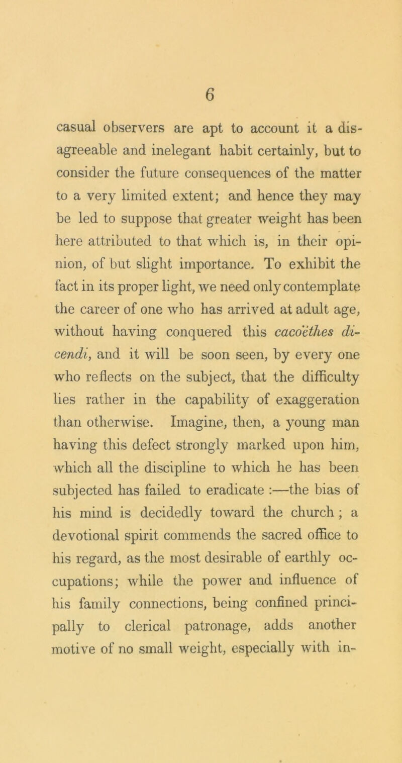 casual observers are apt to account it a dis- agreeable and inelegant habit certainly, but to consider the future consequences of the matter to a very limited extent; and hence they may be led to suppose that greater weight has been here attributed to that which is, in their opi- nion, of but slight importance. To exhibit the fact in its proper light, we need only contemplate the career of one who has arrived at adult age, without having conquered this cacoethes di- cendi, and it will be soon seen, by every one who reflects on the subject, that the difficulty lies rather in the capability of exaggeration than otherwise. Imagine, then, a young man having this defect strongly marked upon him, which all the discipline to which he has been subjected has failed to eradicate :—the bias of his mind is decidedly toward the church ; a devotional spirit commends the sacred office to his regard, as the most desirable of earthly oc- cupations; while the power and influence of his family connections, being confined princi- pally to clerical patronage, adds another motive of no small weight, especially with in-