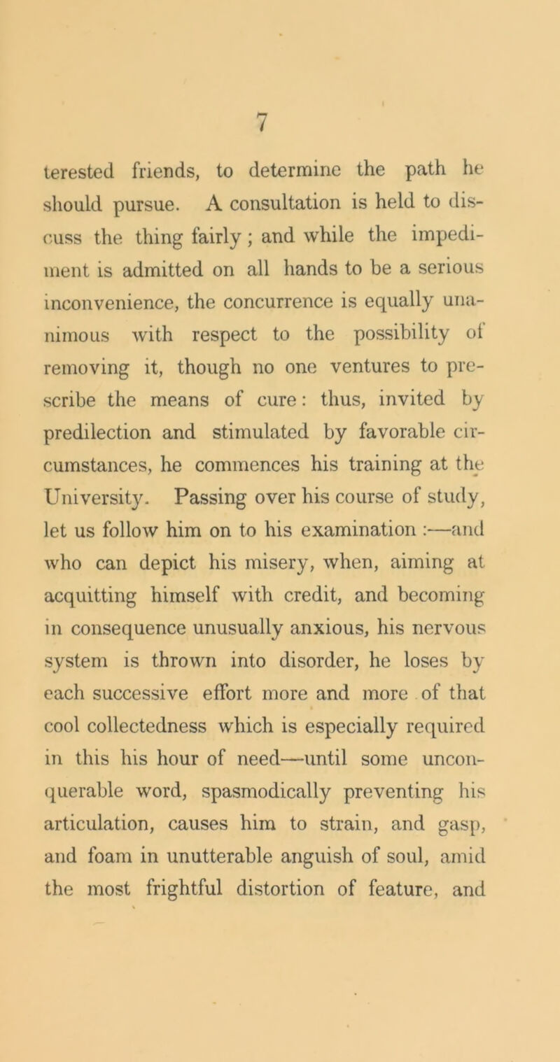 terested friends, to determine the path he should pursue. A consultation is held to dis- cuss the thing fairly; and while the impedi- ment is admitted on all hands to be a serious inconvenience, the concurrence is equally una- nimous with respect to the possibility ol removing it, though no one ventures to pre- scribe the means of cure: thus, invited by- predilection and stimulated by favorable cir- cumstances, he commences his training at the University. Passing over his course of study, let us follow him on to his examination :—and who can depict his misery, when, aiming at acquitting himself with credit, and becoming in consequence unusually anxious, his nervous system is thrown into disorder, he loses by each successive effort more and more of that cool collectedness which is especially required in this his hour of need—until some uncon- querable word, spasmodically preventing his articulation, causes him to strain, and gasp, and foam in unutterable anguish of soul, amid the most frightful distortion of feature, and