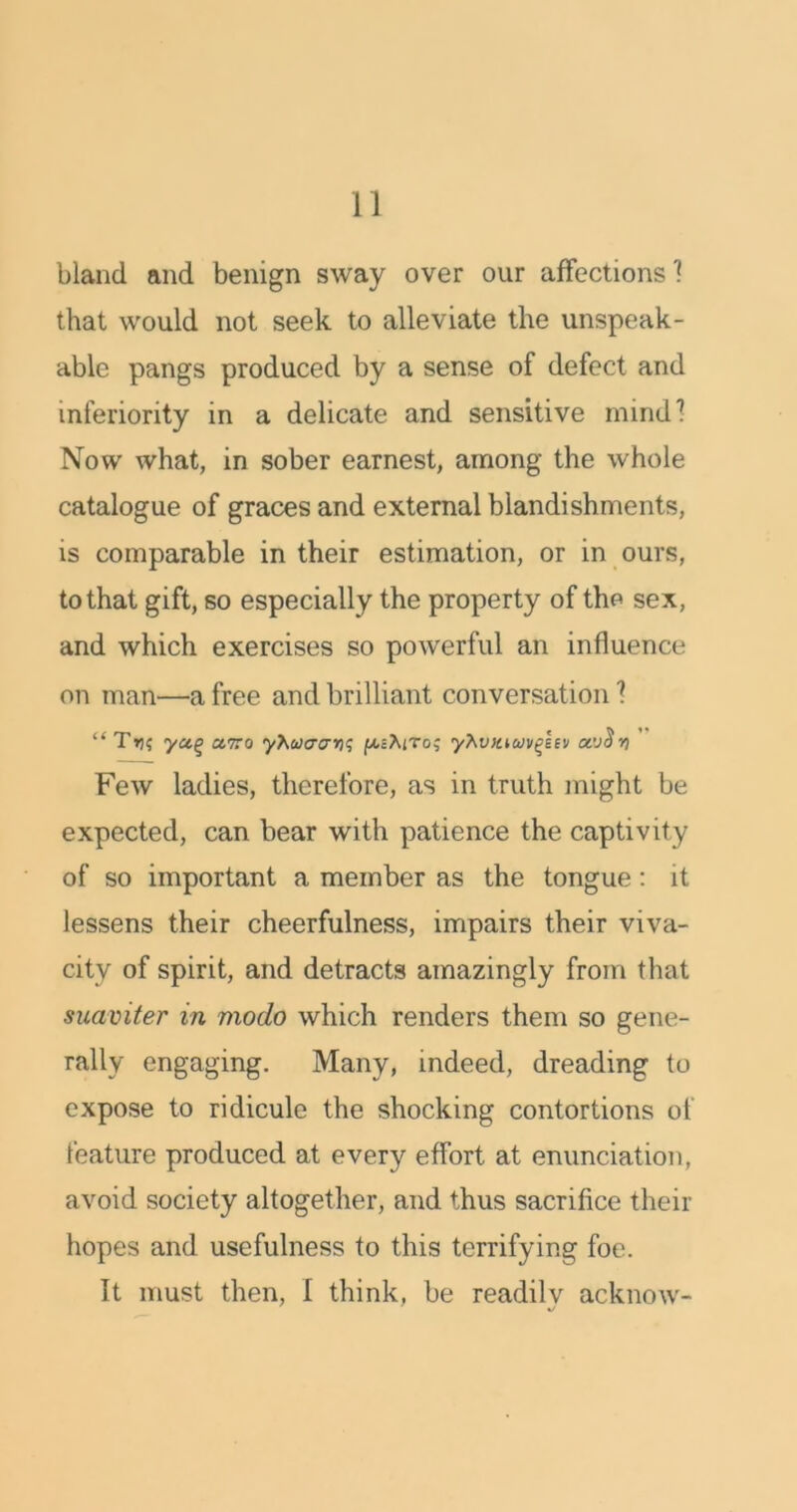 bland and benign sway over our affections 1 that would not seek to alleviate the unspeak- able pangs produced by a sense of defect and inferiority in a delicate and sensitive mind? Now what, in sober earnest, among the whole catalogue of graces and external blandishments, is comparable in their estimation, or in ours, to that gift, so especially the property of the sex, and which exercises so powerful an influence on man—a free and brilliant conversation ? “T»j$ yctq ctiro y\uiaar)<; fAcXtro; yTwtuuv^hu Few ladies, therefore, as in truth might be expected, can bear with patience the captivity of so important a member as the tongue : it lessens their cheerfulness, impairs their viva- city of spirit, and detracts amazingly from that suaviter in modo which renders them so gene- rally engaging. Many, indeed, dreading to expose to ridicule the shocking contortions of feature produced at every effort at enunciation, avoid society altogether, and thus sacrifice their hopes and usefulness to this terrifying foe. It must then, I think, be readily acknow-