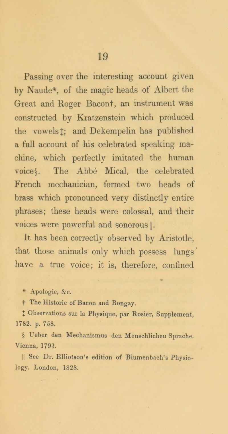 Passing over the interesting account given by Naude* * * §, of the magic heads of Albert the Great and Roger Bacont, an instrument was constructed by Kratzenstein which produced the vowels f; and Dekempelin has published a full account of his celebrated speaking ma- chine, which perfectly imitated the human voiced The Abbe Mical, the celebrated French mechanician, formed two heads of brass which pronounced very distinctly entire phrases; these heads were colossal, and their voices were powerful and sonorous ||. It has been correctly observed by Aristotle, that those animals only which possess lungs' have a true voice; it is, therefore, confined * Apologie, &c. t The Historie of Bacon and Bongay. I Observations sur la Physique, par Rosier, Supplement, 1782. p. 758. § Ueber den Mechanismus den Menschlichen Sprache. Vienna, 1791. || See Dr. Elliotson’s edition of Blumenbach’s Physio- logy. London, 1828.