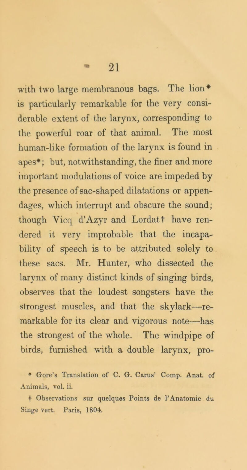 with two large membranous bags. The lion* is particularly remarkable for the very consi- derable extent of the larynx, corresponding to the powerful roar of that animal. The most human-like formation of the larynx is found in apes*; but, notwithstanding, the finer and more important modulations of voice are impeded by the presence of sac-shaped dilatations or appen- dages, which interrupt and obscure the sound; though Yicq d’Azyr and Lordatt have ren- dered it very improbable that the incapa- bility of speech is to be attributed solely to these sacs. Mr. Hunter, who dissected the larynx of many distinct kinds of singing birds, observes that the loudest songsters have the strongest muscles, and that the skylark—re- markable for its clear and vigorous note—has the strongest of the whole. The windpipe of birds, furnished with a double larynx, pro- * Gore’s Translation of C. G. Cams’ Comp. Anat. of Animals, vol. ii. t Observations sur quelques Points de l’Anatomie du Singe vert. Paris, 1804.