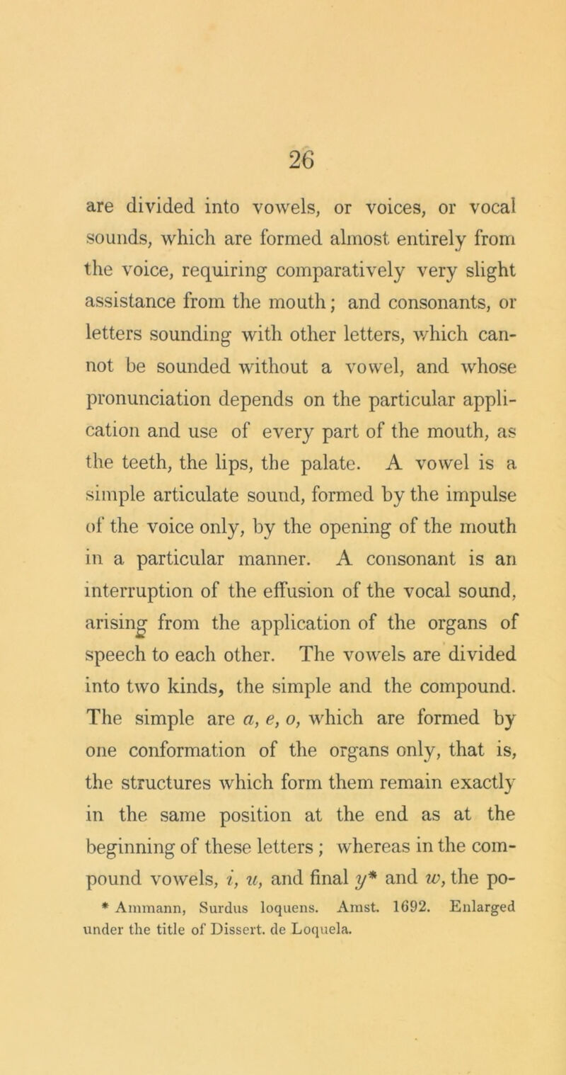 are divided into vowels, or voices, or vocal sounds, which are formed almost entirely from the voice, requiring comparatively very slight assistance from the mouth; and consonants, or letters sounding with other letters, which can- not be sounded without a vowel, and whose pronunciation depends on the particular appli- cation and use of every part of the mouth, as the teeth, the lips, the palate. A vowel is a simple articulate sound, formed by the impulse of the voice only, by the opening of the mouth in a particular manner. A consonant is an interruption of the effusion of the vocal sound, arising from the application of the organs of speech to each other. The vowels are divided into two kinds, the simple and the compound. The simple are a, e, o, which are formed by one conformation of the organs only, that is, the structures which form them remain exactly in the same position at the end as at the beginning of these letters ; whereas in the com- pound vowels, i, u, and final y* and iv, the po- * Ammann, Surdus loquens. Arast. 1692. Enlarged under the title of Dissert, de Loquela.