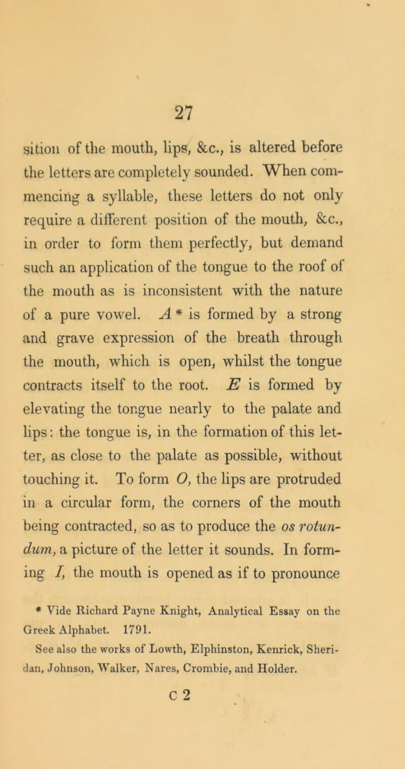 sition of the mouth, lips, &c., is altered before the letters are completely sounded. When com- mencing a syllable, these letters do not only require a different position of the mouth, &c., in order to form them perfectly, but demand such an application of the tongue to the roof of the mouth as is inconsistent with the nature of a pure vowel. A * is formed by a strong and grave expression of the breath through the mouth, which is open, whilst the tongue contracts itself to the root. E is formed by elevating the tongue nearly to the palate and lips: the tongue is, in the formation of this let- ter, as close to the palate as possible, without touching it. To form O, the lips are protruded in a circular form, the corners of the mouth being contracted, so as to produce the os rotun- dum, a picture of the letter it sounds. In form- ing 7, the mouth is opened as if to pronounce * Vide Richard Payne Knight, Analytical Essay on the Greek Alphabet. 1791. See also the works of Lowth, Elphinston, Kenrick, Sheri- dan, Johnson, Walker, Nares, Crombie, and Holder.