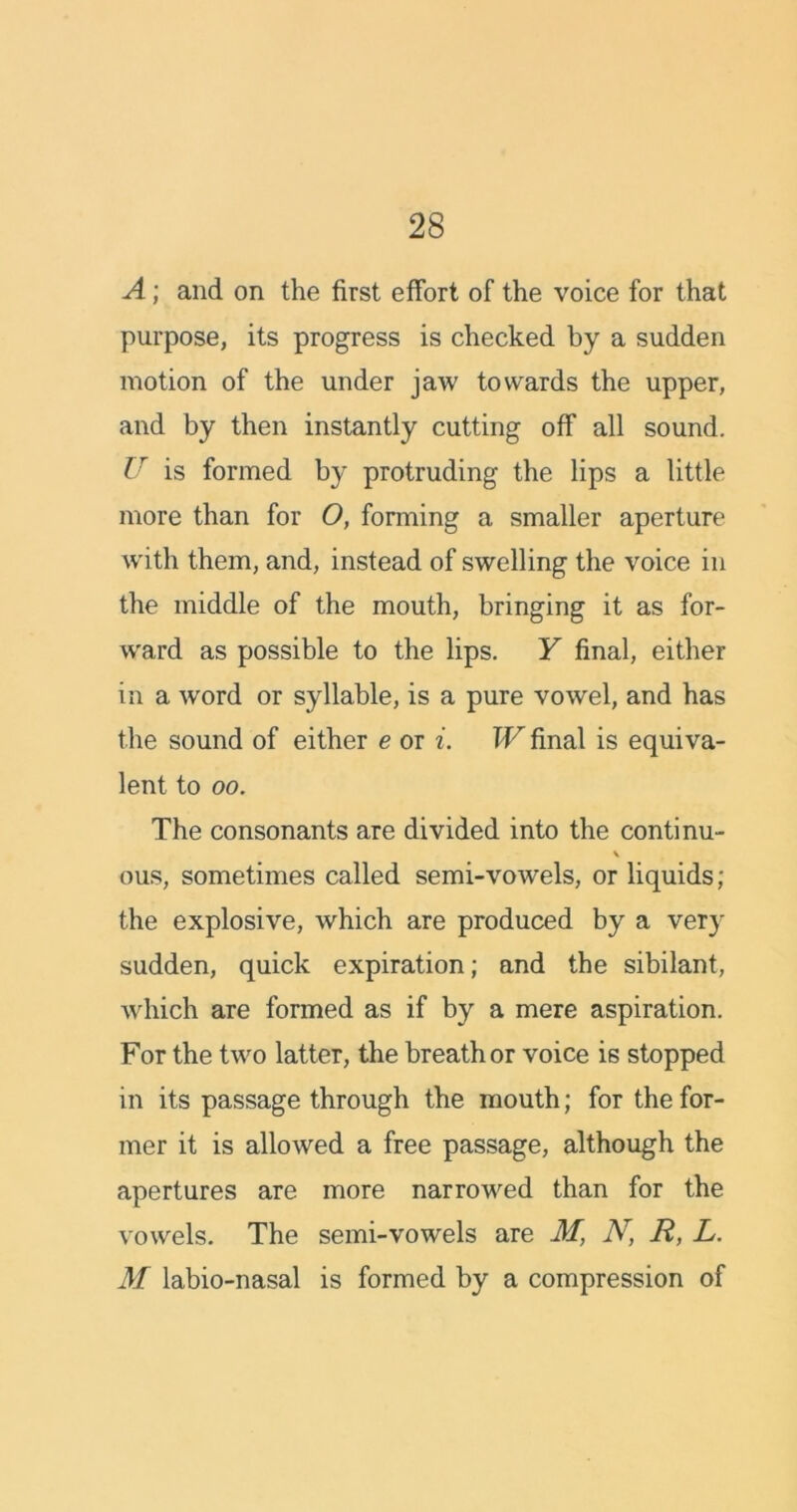 A; and on the first effort of the voice for that purpose, its progress is checked by a sudden motion of the under jaw towards the upper, and by then instantly cutting off all sound. lr is formed by protruding the lips a little more than for O, forming a smaller aperture w'ith them, and, instead of swelling the voice in the middle of the mouth, bringing it as for- ward as possible to the lips. Y final, either in a word or syllable, is a pure vowel, and has the sound of either e or i. W final is equiva- lent to oo. The consonants are divided into the conti nu- \ ous, sometimes called semi-vowels, or liquids ; the explosive, which are produced by a very sudden, quick expiration; and the sibilant, which are formed as if by a mere aspiration. For the two latter, the breath or voice is stopped in its passage through the mouth; for the for- mer it is allowed a free passage, although the apertures are more narrowed than for the vowels. The semi-vowels are M, N, R, L. M labio-nasal is formed by a compression of