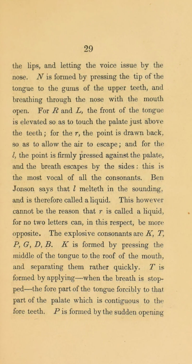 the lips, and letting the voice issue by the nose. N is formed by pressing the tip of the tongue to the gums of the upper teeth, and breathing through the nose with the mouth open. For R and L, the front of the tongue is elevated so as to touch the palate just above the teeth; for the r, the point is drawn back, so as to allow the air to escape; and for the /, the point is firmly pressed against the palate, and the breath escapes by the sides: this is the most vocal of all the consonants. Ben Jonson says that l melteth in the sounding, and is therefore called a liquid. This however cannot be the reason that r is called a liquid, for no two letters can, in this respect, be more opposite. The explosive consonants are K, T, P, G, D, B. K is formed by pressing the middle of the tongue to the roof of the mouth, and separating them rather quickly. T is formed by applying—when the breath is stop- ped—the fore part of the tongue forcibly to that part of the palate which is contiguous to the1 fore teeth. P is formed by the sudden opening