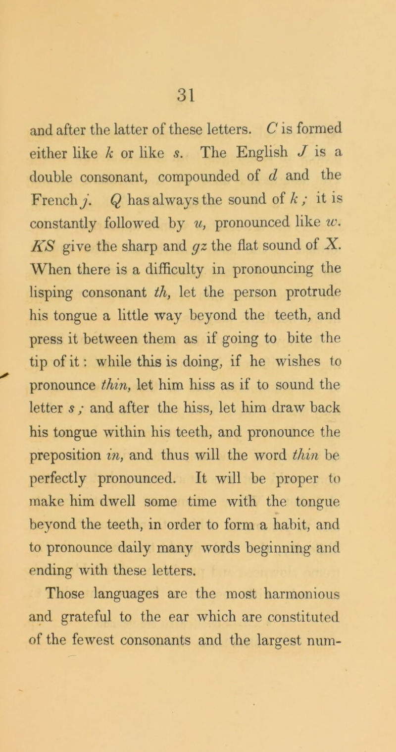 and after the latter of these letters. C is formed either like k or like s. The English / is a double consonant, compounded of d and the French j. Q has always the sound of k ; it is constantly followed by u, pronounced like u\ KS give the sharp and gz the flat sound of X. When there is a difficulty in pronouncing the lisping consonant th, let the person protrude his tongue a little way beyond the teeth, and press it between them as if going to bite the tip of it: while this is doing, if he wishes to pronounce thin, let him hiss as if to sound the letter s ; and after the hiss, let him draw back his tongue within his teeth, and pronounce the preposition in, and thus will the word thin be perfectly pronounced. It will be proper to make him dwell some time with the tongue beyond the teeth, in order to form a habit, and to pronounce daily many words beginning and ending with these letters. Those languages are the most harmonious and grateful to the ear which are constituted of the fewest consonants and the largest num-