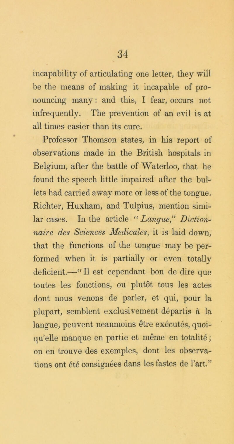 incapability of articulating one letter, they will be the means of making it incapable of pro- nouncing many: and this, I fear, occurs not infrequently. The prevention of an evil is at all times easier than its cure. Professor Thomson states, in his report of observations made in the British hospitals in Belgium, after the battle of Waterloo, that he found the speech little impaired after the bul- lets had carried away more or less of the tongue. Richter, Huxham, and Tulpius, mention simi- lar cases. In the article “ Langue,” Diction- naive des Sciences Medicates, it is laid down, that the functions of the tongue may be per- formed when it is partially or even totally deficient.—“ II est cependant bon de dire que toutes les fonctions, ou plutot tous les actes dont nous venons de parler, et qui, pour la plupart, semblent exclusivement departis a la langue, peuvent neanmoins etre executes, quoi- qu’elle manque en partie et meme en totalite; on en trouve des exemples, dont les observa- tions ont ete consignees dans les fastes de Tart.’'
