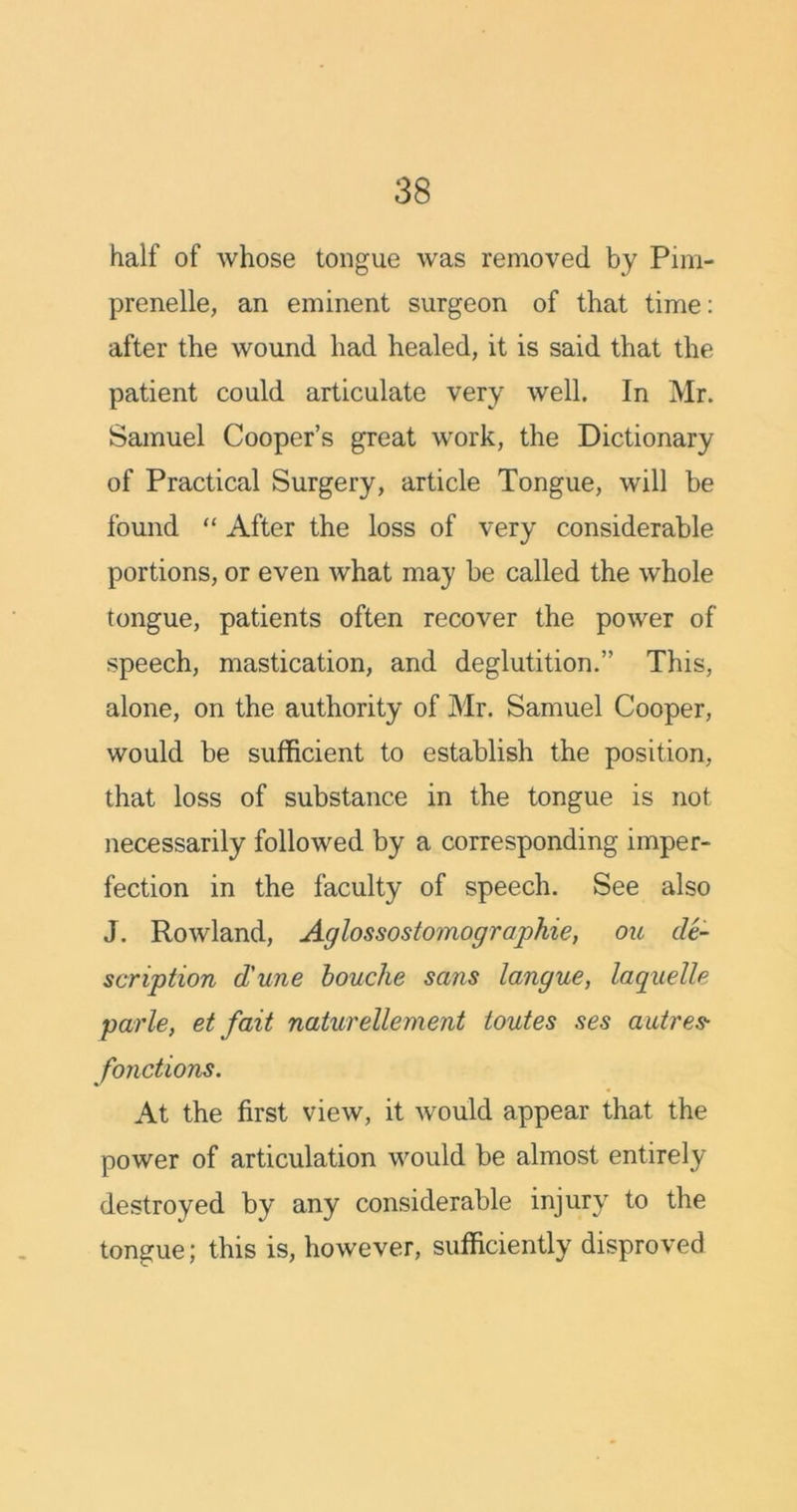 half of whose tongue was removed by Pim- prenelle, an eminent surgeon of that time: after the wound had healed, it is said that the patient could articulate very well. In Mr. Samuel Cooper’s great work, the Dictionary of Practical Surgery, article Tongue, will be found “ After the loss of very considerable portions, or even what may be called the whole tongue, patients often recover the power of speech, mastication, and deglutition.” This, alone, on the authority of Mr. Samuel Cooper, would be sufficient to establish the position, that loss of substance in the tongue is not necessarily followed by a corresponding imper- fection in the faculty of speech. See also J. Rowland, Aglossostomographie, ou de- scription d'une bouche sans langue, laquelle parle, et fait naturellement toutes ses autres- fonctions. At the first view, it would appear that the power of articulation would be almost entirely destroyed by any considerable injury to the tongue; this is, however, sufficiently disproved