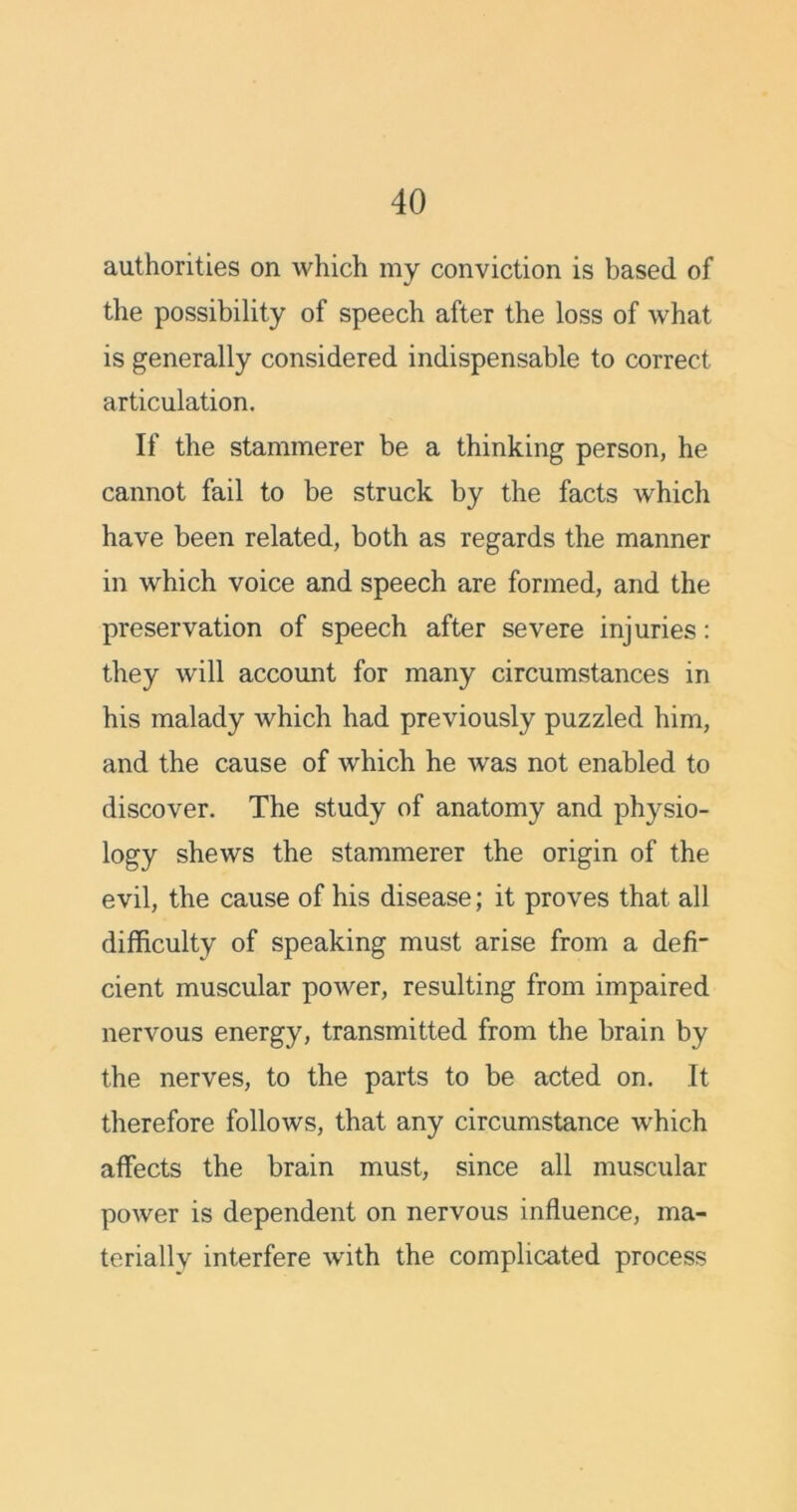 authorities on which my conviction is based of the possibility of speech after the loss of what is generally considered indispensable to correct articulation. If the stammerer be a thinking person, he cannot fail to be struck by the facts which have been related, both as regards the manner in which voice and speech are formed, and the preservation of speech after severe injuries: they will account for many circumstances in his malady which had previously puzzled him, and the cause of which he was not enabled to discover. The study of anatomy and physio- logy shews the stammerer the origin of the evil, the cause of his disease; it proves that all difficulty of speaking must arise from a defi- cient muscular power, resulting from impaired nervous energy, transmitted from the brain by the nerves, to the parts to be acted on. It therefore follows, that any circumstance which affects the brain must, since all muscular power is dependent on nervous influence, ma- terially interfere with the complicated process