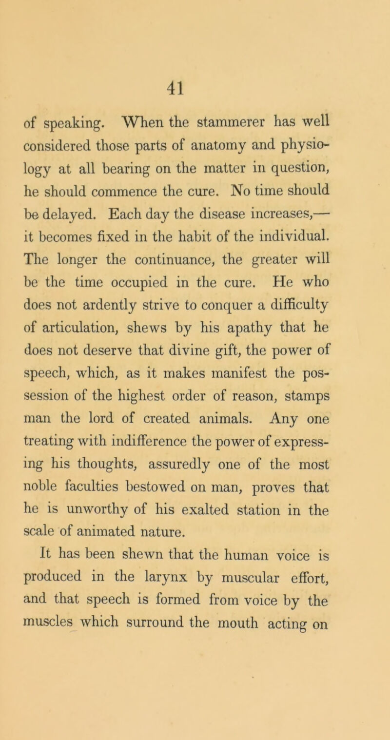 of speaking. When the stammerer has well considered those parts of anatomy and physio- logy at all bearing on the matter in question, he should commence the cure. No time should be delayed. Each day the disease increases,— it becomes fixed in the habit of the individual. The longer the continuance, the greater will be the time occupied in the cure. He who does not ardently strive to conquer a difficulty of articulation, shews by his apathy that he does not deserve that divine gift, the power of speech, which, as it makes manifest the pos- session of the highest order of reason, stamps man the lord of created animals. Any one treating with indifference the power of express- ing his thoughts, assuredly one of the most noble faculties bestowed on man, proves that he is unworthy of his exalted station in the scale of animated nature. It has been shewn that the human voice is produced in the larynx by muscular effort, and that speech is formed from voice by the muscles which surround the mouth acting on