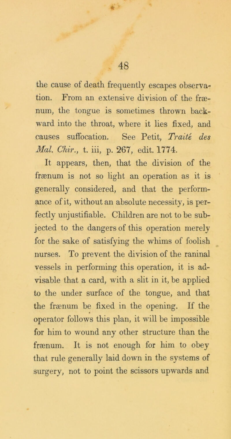 the cause of death frequently escapes observa- tion. From an extensive division of the frse- num, the tongue is sometimes thrown back- ward into the throat, where it lies fixed, and causes suffocation. See Petit, Trait't des Mai. Chir., t. iii, p. 267, edit. 1774. It appears, then, that the division of the frsenum is not so light an operation as it is generally considered, and that the perform- ance of it, without an absolute necessity, is per- fectly unjustifiable. Children are not to be sub- jected to the dangers of this operation merely for the sake of satisfying the whims of foolish nurses. To prevent the division of the raninal vessels in performing this operation, it is ad- visable that a card, with a slit in it, be applied to the under surface of the tongue, and that the frsenum be fixed in the opening. If the 4 operator follows this plan, it will be impossible for him to wound any other structure than the frsenum. It is not enough for him to obey that rule generally laid down in the systems of surgery, not to point the scissors upwards and