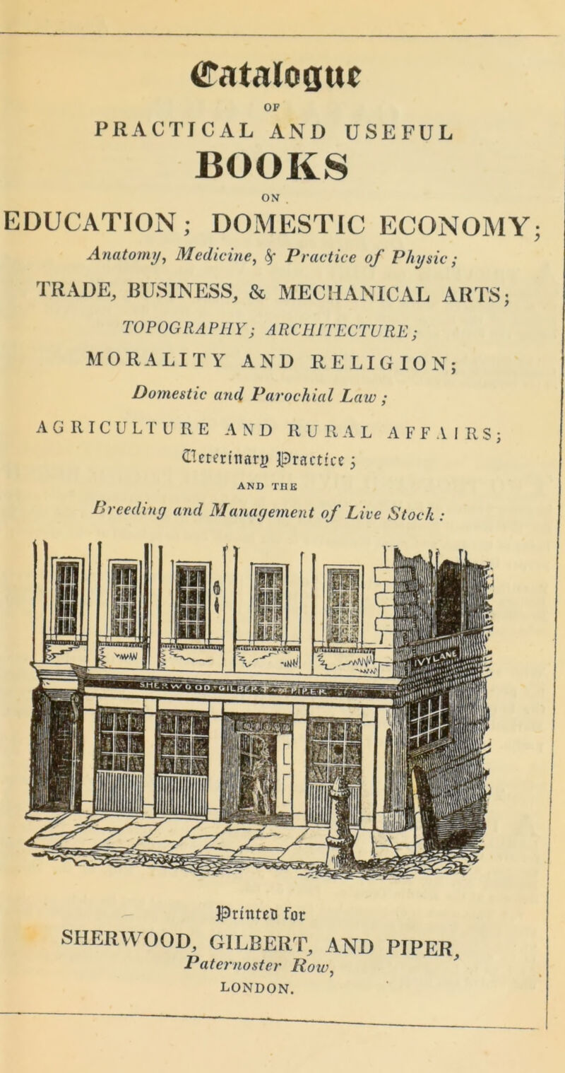 Catalogue OF PRACTICAL AND USEFUL BOOKS ON . EDUCATION; DOMESTIC ECONOMY; Anatomy, Medicine, Practice of Physic; TRADE, BUSINESS, & MECHANICAL ARTS; TOPOGRAPHYj ARCHITECTURE; MORALITY AND RELIGION; Domestic and Parochial Law ; AGRICULTURE AND RURAL AFFAIRS; (Ilctertmiry practice; AND TUB Breeding and Management of Live Stock : PrinteB for SHERWOOD, GILBERT, AND RIPER, Paternoster Row, LONDON,