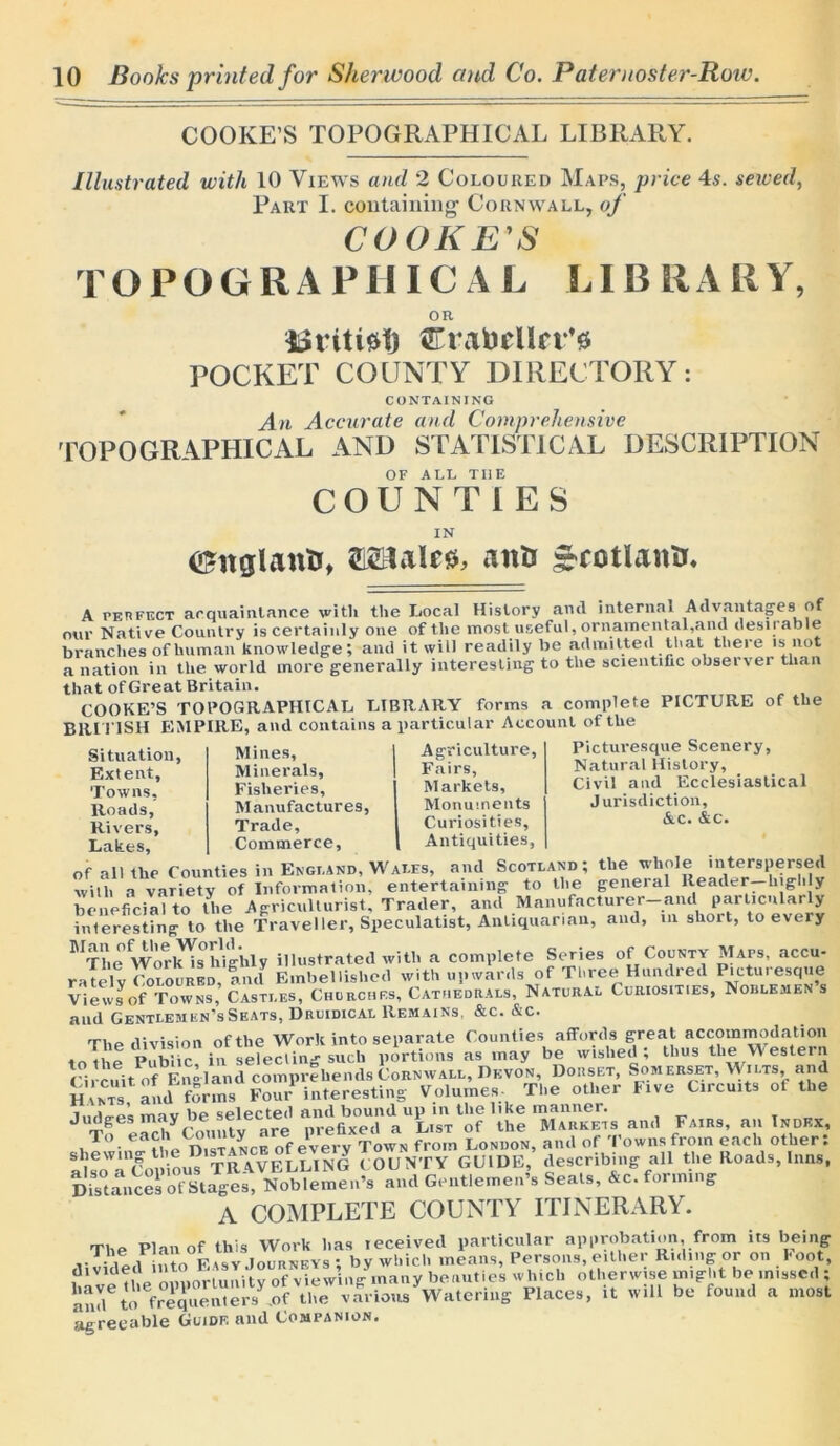 COOKE’S TOPOGRAPHICAL LIBRARY. Illustrated with 10 Views and 2 Coloured Maps, price 4s. sewed, Part I. containing- Cornwall, of COOKE'S TOPOGRAP111C A L LIBRARY, OR 33riti$f) CrabeUtt''* POCKET COUNTY DIRECTORY: CONTAINING An Accurate and Comprehensive TOPOGRAPHICAL AND STATISTICAL DESCRIPTION OF ALL TI1E COUNTIES IN ©nglantr, 212UaIe*L anti £cotlann. A perfect acquaintance with the Local History and internal Advantages of our Native Country is certainly one of the most useful, ornamental,and desn able branches of human knowledge; and it will readily be admitted that there is not a nation in the world more generally interesting to the scientific observer than that of Great Britain. COOKE’S TOPOGRAPHICAL LIBRARY forms a complete PICTURE of the BRITISH B1MPIRE, and contains a particular Account of the Situation, Mines, I Agriculture, Picturesque Scenery, Extent, Minerals, I Fairs, Natural His-toiy, Towns. Fisheries, Markets, Civil and Ecclesiastical Roads Manufactures, Monuments Jurisdiction, Rivers, Trade, Curiosities, Ac. &c. Lakes, Commerce, Antiquities, of all the Counties in England, Wales, and Scotland ; the whole interspersed with a variety of Information, entertaining to the general Reader—highly beneficial to the Agriculturist, Trader, and Manufacturer-and particularly interesting to the Traveller, Speculatist, Antiquarian, and, in short, to every BtL° Worlds0 highly illustrated with a complete Series of County Maps, accu- ratelv Coloured, and Embellished with upwards of Three Hundred Piutuiesque Views of Towss, Castles, Churches, Cathedrals, Natural Curiosities, Noblemens and Gentlemen’s Seats, Druidical Remains, &c. &c. The division of the Work into separate Counties affords great accommodation to the Public, in selecting such portions as may be wished; thus the Western Circuit of England comprehends Cornwall, Devon, Dorset, Somerset, W ilts, and Hants, and forms Four interesting Volumes. The other Five Circuits ot the indues mav be selected and bound up in the like manner. Judges m y prefixed a List of the Markets and Fairs, an Index, To eacji^mitya e P ToWN from London, and of Towns from each other: cn. ioTRAVELLING COUNTY GUIDE, describing all the Roads, Inns, Distances of Stages, Noblemen’s and Gentlemen’s Seals, &c. forming A COMPLETE COUNTY ITINERARY. The Plan of this Work has received particular approbation, from its being v-YLi 1 Fisv Journeys ; by which means, Persons, either Riding or on Boot, ?1Vlf the oiniortunitv of viewiiig^many beauties which otherwise might be missed ; and6to6freq'uenters^.oftt ite various Watering Places, it will be found a most agreeable Guide and Companion.
