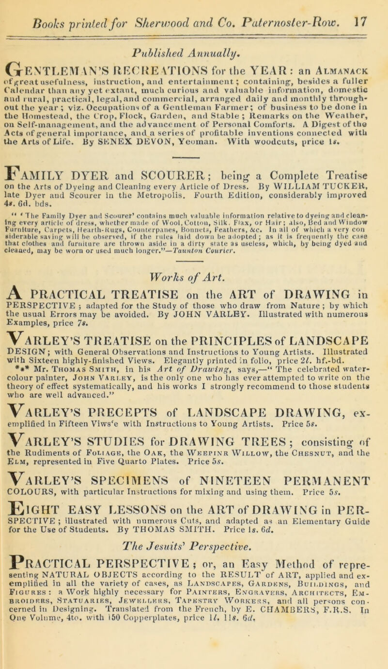 Published Annually. G ENT LEM IN’S RECRE VTIONS for the YEAR : an Almanack ofgreatusefulness, instruction, aiul entertainment; containing’, besides a fuller Calendar Ilian any yet extant, much curious and valuable information, domestic and rural, practical, legal,and commercial, arranged daily and monthly through* out the year ; viz. Occupations of a Gentleman Farmer; of business to be done in the Homestead, the Crop, Flock, Garden, and Stable; Remarks on the Weather, on Self-management, and the advancement of Personal Comforts. A Digest of the Acts of general importance, and a series of profitable inventions connected with the Arts of Life. By SKNEX DEVON, Yeoman. With woodcuts, price U. Family DYER and SCOURER; being- a Complete Treatise on the Arts of Dyeing and Cleaning every Article of Dress. By WILLIAM TUCKER, late DyeT and Scourer in the Metropolis. Fourth Edition, considerably improved 4s. Gd. lids. “ ‘The Family Dyer and Scourer’contains much valuable information relative to dyeing and clean- ing every article of dress, whether made of Wool, Cotton, Silk. Flax, or Hair; also, Bed and Window Furniture, Carpets, Hearth-Kugs, Counterpanes, Bonnets, Feathers, &c. In all of which a very con siderable saving will be observed, if the rules laid down be adopted ; as it is frequently the case that clothes and furniture are thrown aside in a dirty state as useless, which, by being dyed and cleaned, may be worn or used much longer.”—Taunton Courier. Works of Art. A PRACTICAL TREATISE on the ART of DRAWING in PERSPECTIVE ; adapted for the Study of those who draw from Nature ; by which the usual Errors may be avoided. By JOHN VARLEY. Illustrated with numerous Examples, price 7s. VaRLEY’S TREATISE on the PRINCIPLES of LANDSCAPE DESIGN; with General Observations and Instructions to Young Artists. Illustrated with Sixteen highly-finished Views. Elegantly printed in folio, price 21. hf.-bd. *** Mr. Thomas Smith, in his Art of Drawing, says,—“The celebrated water- colour painter, John Vari.ey, is the only one who lias ever attempted to write on the theory of effect systematically, and his works I strongly recommend to those students who are well advanced.” VaRLEY’S PRECEPTS of LANDSCAPE DRAWING, ex- emplified in Fifteen Viws'e with Instructions to Young Artists. Price 5s. VaRLEY’S STUDIES for DRAWING TREES; consisting of the Rudiments of Foliage, the Oak, the Weepinr Willow, the Chesnut, and the Elm, represented in Five Quarto Plates. Price 5s. VARLEY’S SPECIMENS of NINETEEN PERMANENT COLOURS, with particular Instructions for mixing and using them. Price 5s. Eight EASY LESSONS on the ART of DRAWING in PER- SPECTIVE ; illustrated with numerous Cuts, and adapted as an Elementary Guide for the Use of Students. By THOMAS SMITH. Price is. 6d. The Jesuits' Perspective. PRACTICAL PERSPECTIVE; or, an Easy Method of repre- senting NATURAL OBJECTS according to the RESULT of ART, applied anti ex- emplified in all the variety of eases, as Landscapes, Gardens, Bun.dings, and Figures: a Work highly necessary for Painters, Engravers, Architects, Em- broiders, Statuaries, Jewellers, Tapestry' Workers, and all persons con- cerned in Designing. Translated from the French, by E. CHAMBERS, F.R.S. In One Volume, 4to. with 150 Copperplates, price 1L lis. 6d.