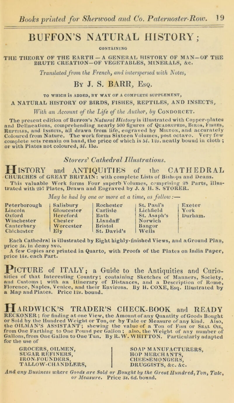 BUFFON’S NATURAL HISTORY; CONTAINING THE THEORY OF THE EARTH — A GENERAL HISTORY OF MAN—OF THE BRUTE CREATION—OF VEGETABLES, MINERALS, Ac. Translated from the French, and interspersed with Notes, By J. S. BARR., Esq. TO WHICH is ADDED, BY WAY OF A COMPLETE SUPPLEMENT, A NATURAL HISTORY OF BIRDS, FISHES, REPTILES, AND INSECTS, With an Account of the Life of the Author, by Condorcet. The present edition of Buffon’s Natural History is illustrated with Copper-plates and Delineations, comprehending- nearly 600 figures of Quadrupeds, Biros, h ishes. Reptiles, and Insects, all drawn from life, engraved by Milton, and accurately Coloured from Nature. The work forms Sixteen Volumes, post octavo. Very few complete sets remain on band, the price of which is bl. 12a. neatly bouud in cloth ; or with Plates not coloured, 31. 15s. Stovers’ Cathedral Illustrations. History and antiquities of the cathedral CHURCHES of GREAT BRITAIN: with complete Lists of Bishops and Deans. This valuable Work forms Four superb Volumes, comprising 28 Parts, illus- trated with Zb'i Plates, Drawn and Engraved by J. & H. S. STORER. May be had by one or more at a time, as follow:— Peterborough Salisbury Rochester St. Paul's Exeter Lincoln Gloucester Carlisle Lichfield York Oxford Hereford Bath St. Asaph’s Durham Winchester Chester LlandafF Norwich Canterbury Worcester Bristol Bangor Chichester Ely St. David’s Wells Each Cathedral is illustrated by Eight highly-finished Views, and a Ground Plan, price 3s. in demy Svo. A few Copies are printed in Quarto, with Proofs of the Plates on India Paper, price Us. each Part. Picture of ITALY; a Guide to the Antiquities and Curio- sities of that Interesting Country; containing Sketches of Manners, Society, and Customs ; with an Itinerary of Distances, and a Description of Rome, Florence, Naples, Venice, and their Environs. By H.COXE, Esq. Illustrated by a Map and Plates. Price 12s. bound. Hardwick’s trader’s check-book and ready RECKONER; for finding at one View, the Amount of any Quantity of Goods Bought or Sold by the Hundred Weight or Ton, or by Tale or Measure of any kind. Also, the OILMAN’S ASSISTANT; shewing the value of a Ton of Fish or Seal Oil, from One Farthing to One Pound per Gallon; also, the Weight of any number of Gallons,from One Gallon to One Tun. By R. W. WHITTON. Particularly adapted for the use of GROCERS, OILMEN, SUGAR REFINERS, IRON-FOUNDERS, T ALLOW-CH AND LF.llS, SOAP M ANUFACTURERS, HOP MERCHANTS, CH EESE M O NGE RS, DRUGGISTS, &c. Ac. And any Business where Goods are Sold or Bought by the Great Hundred, Ton, Tale, or Measure. Price 3s. 6d. bound.