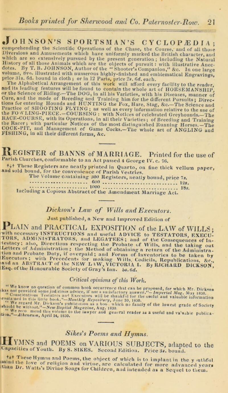 JOHNSON'S SPORTSMAN’S CYCLOPAEDIA; comprehending the Scientific Operations of the Chase, the Course, and of all those Diversions and Amusements which have uniformly marked the British character, and which are so extensively pursued by the present generation; including the Natural History of all those Animals which are the objects of pursuit : with illustrative Anec- dotes. By T. B. JOHNSON, Author of the “ Shooter’s Companion,” &c. In one large volume, 8vn. illustrated with numerous highly-finished and emblematical Engravings, price Bis. 6d. bound in cloth ; or in 12 Parts, price 2s. (id. each. The Alphabetical Arrangement of this work will afford every facility to the reader, and its leading features will be found to contain the whole art of HORSEMANSHIP* nr the Science of Riding.—The DOG, in all his Varieties, with his Diseases, manner of Cure, and the mode of Breeding and Training him for the different Pursuits; Direc- tions for entering Hounds and HUNTING the Fox, Hare, Stag, &c.—The Science and Practice of SHOOTING FLYING; as well as every information relative to the use of the FO A LING-PIECE.—COURSING : with Notices of celebrated Greyhounds.— The RACE-COURSE, with its Operations, in all their Varieties; of Breeding and Training Ihe Racer; with particular Notices ot the most distinguished Running Horses.—The COCK-PIT, and Management of Game Cocks.-The whole art of ANGLING and FISHING, in all their different forms, Ac. E GIS T E R of BAN NS of MARRIAGE. Printed for the use of Parish Churches, conformable to an Act passed 4 George IV. c. 76. ++t These Registers are neatly printed in Quarto, on fine thick veilurn paper, and sold bound, for the convenience of Parish Vestries. The Volume containing BOO Registers, neatly bound, price 7*. 6»<> •- - - - - 1000 ]g#i Including a Copious Abstract of the Amendment Marriage Act. Pl Dickson's Law of Wills and Executors. Just published, a New and Improved Edition of AIN and PRACTICAL EXPOSITION of the LAW of WILLS* with necessary INSTRUCTIONS and useful ADVICE to TESTATORS EXECU- TORS, A DM IN IS I RAT OltS, and LEGATEES; find of the Consequences of In- testacy; also. Directions respecting the Probate of Wills, and the taking out - Letters of Administration ; the Method of obtaining a return of the Ad ministra- tion and Probate Duty, if overpaid; and Forms of Inventories to be taken bv I Executors; with Precedents for making Wills, Codicils, Republications, Ac., -and an ABSTRAC T of the NEW L \W, VICTORIA I. By RICHARD DICKSON Esq. of the Honourable Society of Gray’s Inn. i»s.6rf. Critical opinions of this Work. “ We know no question of common book occurrence (hut can be proposed, for which Mr Dickson •has not provided some.,ud cions advice, if no. a sa.isfactory answer.”- Imperial Mag. May .830 •eontamed'Tn tbiU^itMe'hn0k^“'Iv/'X/l)U,'» Wl, be '*ukf1 for useful and valuable information «! vv,1<u . H,lb book. Monthly ReposCor?/, June 30, 1830. shat.ii h!»C.ca.r.d f'cleson’a publication as a boo which no family of the lowest grade of Society .should be without.”—IVeu. Baptist \lnga2ine, Aug. 1830. b T i/AenJut A priI'24,'' 183o!° U,e UlVye'' d'“1 ffeueral reader ai a u9eful aDlJ '-a'uable pubiica- Sikes's Poems and Hymns. [Hymns and POEMS on VARIOUS SUBJECTS, adapted to the opacities of Youth. By S. SIKES. Second Edition. Price 3$. bound. •Inhtt yi,eseHyn»ns ad P°ems, the object of which is to implant in the y .ulliful tT,  i I'/?. ,,:eh-,<U aml virtue, are calculated for more advanced veara -uian Dr. V\ alts s Diviue Songs (or Children, and intended as a Sequel to them.