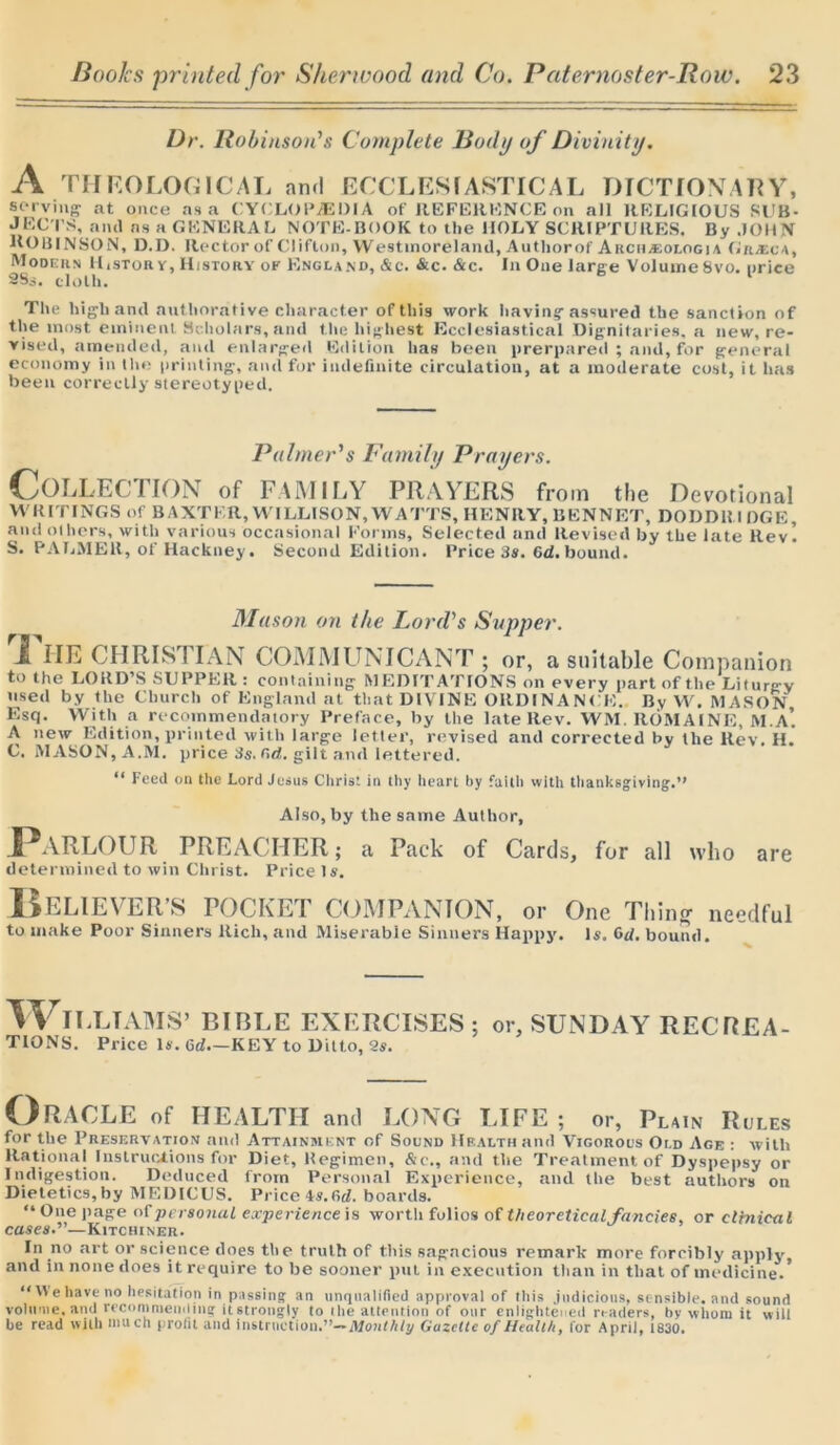 Dr. Robinson's Complete Body of Divinity. A THEOLOGICAL and ECCLESIASTICAL DICTIONARY, serving at once as a CYCLOPAEDIA of REFERENCE on all RELIGIOUS SUB- JECTS, anil as a GENERAL NOTE-BOOK to the HOLY SCRIPTURES. By JOHN HO HINSON, D.D. Rector of Clifton, Westmoreland, Authorof Arch*ologia Gra:ca, Modern ILstory, History ok England, &c. &c. &c. In One large VolumeSvo. price 2Ss. cloth. The high and autliorative character of this work having assured the sanction of the most eminent Scholars, and the highest Ecclesiastical Dignitaries, a new, re- vised, amended, and enlarged Edition has been prerpared ; and,for general economy in the printing, and for indefinite circulation, at a moderate cost, it has been correctly stereotyped. Palmer's Family Prayers. COLLECTION of FAMILY PRAYERS from the Devotional WRITINGS of BAXTER, W ILLISON, WATTS, HENRY, BENNET, DODD1U DGE, and others, with various occasional Forms, Selected and Revised by the late Rev! S. PALMER, of Hackney. Second Edition. Price 3s. Gd. bound. Mason on the Lord's Sapper. Ti HE CHRIST IAN COMMUNICANT ; or, a suitable Companion to the LORD’S SUPPER: containing MEDITATIONS on every part of the Liturgy used by the Church of England at that DIVINE ORDINANCE. By W. MASON Esq. With a recommendatory Preface, by the late Rev. WM. ROMAINE, M.A* A new Edition, printed with large letter, revised and corrected by the Rev. H. C. MASON, A.M. price 3s. ad. gilt and lettered. “ Feed on the Lord Jesus Christ in thy heart by faith with thanksgiving.” Also, by the same Author, Parlour PREACHER; a Pack of Cards, for all who are determined to win Christ. Price Is. Believer’s pocket companion, or one Thing needful to make Poor Sinners Rich, and Miserable Sinners Happy. Is. Od. bound. WlLLTAMS’ 13IRLE EXERCISES; or, SUNDAY RECREA- TIONS. Price Is. od—KEY to Ditto, 2s. Oracle of HEALTH anti LONG LIFE; or, Plain Rules for the Preservation and Attainment of Sound Health and Vigorous Old Age : with Rational Instructions for Diet, Regimen, &c., and the Treatment of Dyspepsy or Indigestion. Deduced from Personal Experience, and the best authors on Dietetics,by MEDICUS. Price As.firf. boards. “ One page of personal experience is worth folios of theoretical fancies, or clinical cases.”—Kitchiner. In no art or science does the truth of this sagacious remark more forcibly apply, and in none does it require to be sooner put in execution than in that of medicine.* “We have no hesitation in passing an unqualified approval of this judicious, sensible, and sound volume, and recommending itstrongly to the attention of our enlightened readers, by whom it will he read with much profit and instruction.”— Monthly Gazette of Health, for April, 1830.