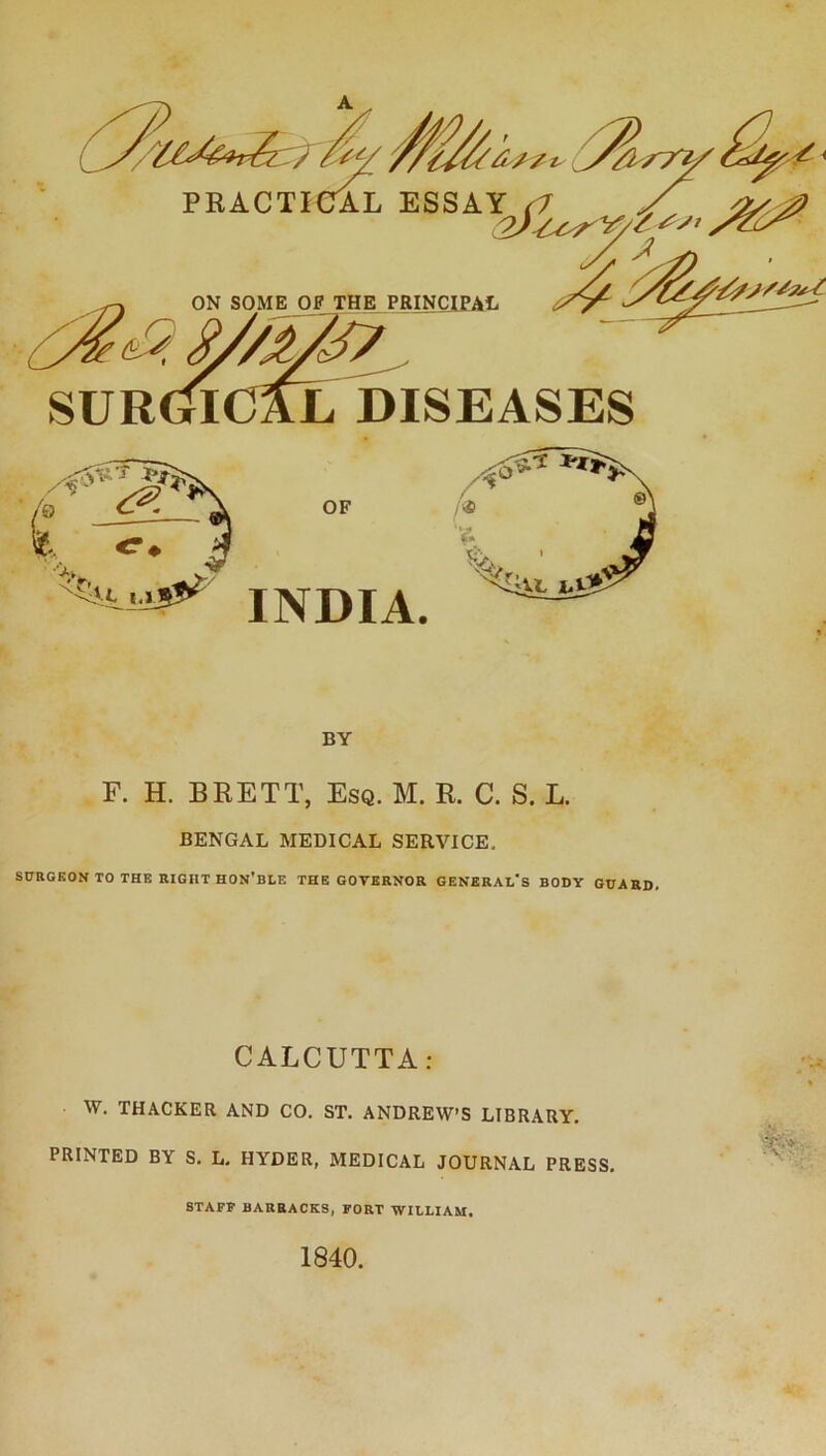 PRACTICAL ESSA^ ON SOME OF THE PRINQlEAIi SUR(^ICAL DISEASES F. H. BRETT, Esq. M. R. C. S. L. BENGAL MEDICAL SERVICE, SURGEON TO THE RIGHT HON’BLE THE GOVERNOR GENERAL'S BODY GUARD. CALCUTTA: W. THACKER AND CO. ST. ANDREW’S LIBRARY. PRINTED BY S. L. HYDER, MEDICAL JOURNAL PRESS. BY STAFF BARRACKS, FORT WILLIAM.