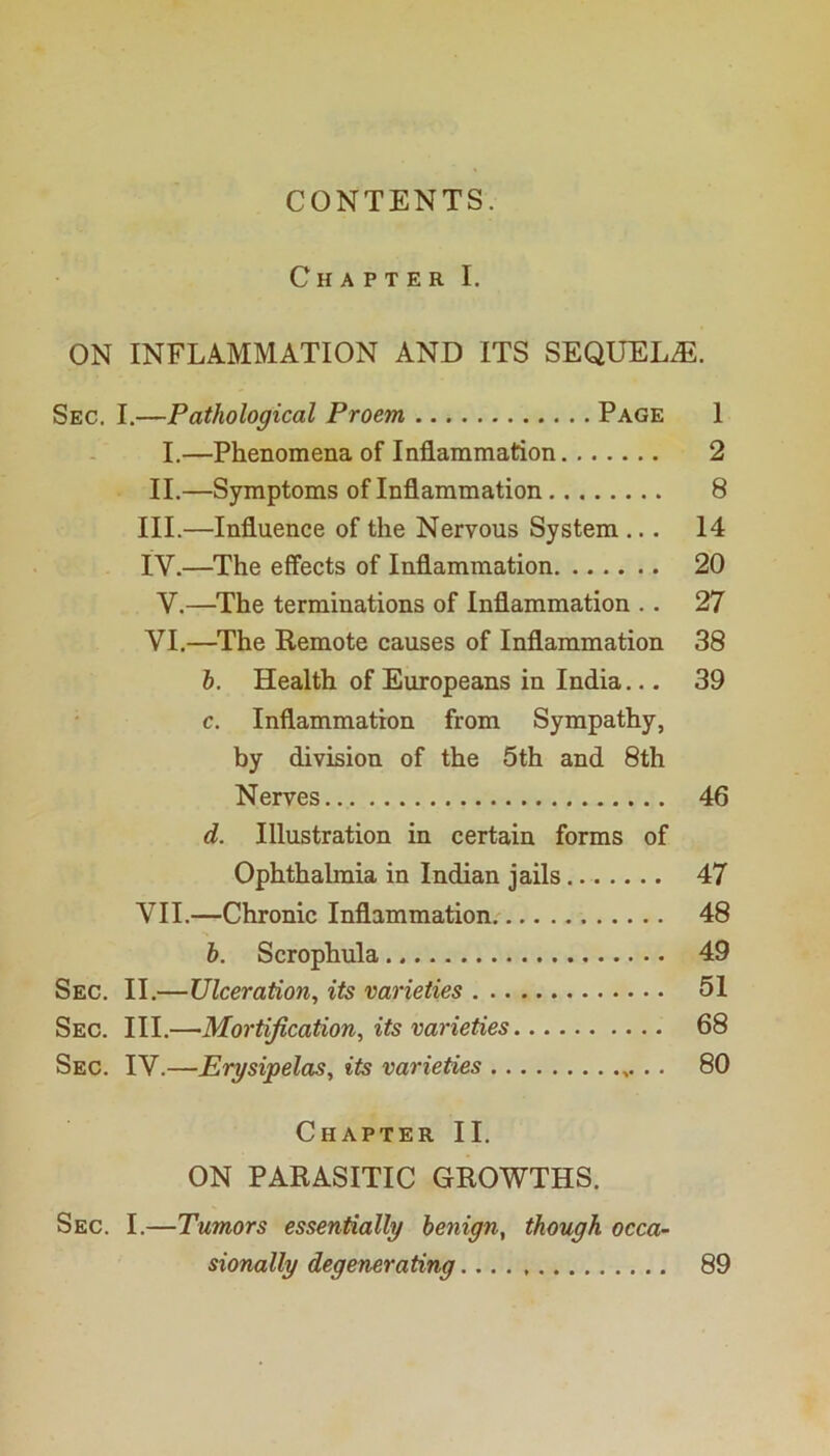 CONTENTS. Chapter I. ON INFLAMMATION AND ITS SEQUELS. Sec. I.—Pathological Proem Page 1 I.—Phenomena of Inflammation 2 II.—Symptoms of Inflammation 8 III. —Influence of the Nervous System ... 14 IV. —The effects of Inflammation 20 V.—^The terminations of Inflammation .. 27 VI. —The Remote causes of Inflammation 38 h. Health of Europeans in India... 39 c. Inflammation from Sympathy, by division of the 5th and 8th Nerves 46 d. Illustration in certain forms of Ophthalmia in Indian jails 47 VII. —Chronic Inflammation.' 48 h. Scrophula 49 Sec. II.—Ulceration^ its varieties 51 Sec. III.—-Mortification^ its varieties 68 Sec. IV.—Erysipelas, its varieties .. 80 Chapter II. ON PARASITIC GROWTHS. Sec. I.—Tumors essentially benign, though occa- sionally degenerating 89