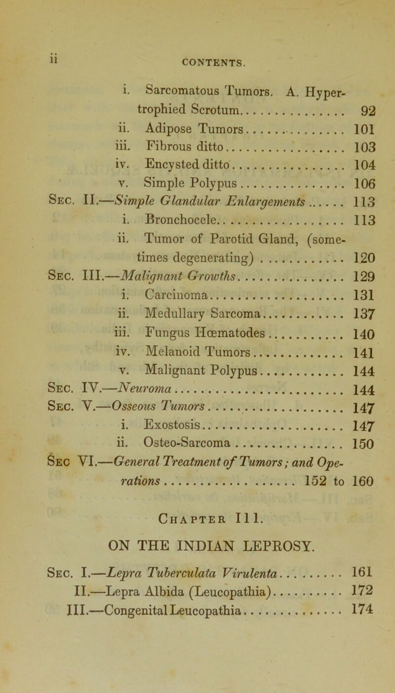 i. Sarcomatous Tumors. A. Hyper- trophied Scrotum 92 ii. Adipose Tumors 101 iii. Fibrous ditto 103 iv. Encysted ditto 104 V. Simple Polypus 106 Sec. II.—Simple Glandular Enlargements 113 i. Bronchocele 113 ii. Tumor of Parotid Gland, (some- times degenerating) 120 Sec. III.—Malignant Growths 129 i. Carcinoma 131 ii. Medullary Sarcoma 137 iii. Fungus Hoematodes 140 iv. Melanoid Tumors 141 V. Malignant Polypus 144 Sec. IV.—Neuroma 144 Sec. V.—Osseous Tumors 147 i. Exostosis 147 ii. Osteo-Sarcoma 150 Sec VI.—General Treatment of Tumors; and Ope- rations ,. 152 to 160 Chapter 111. ON THE INDIAN LEPROSY. Sec. I.—Lepra Tuherculata Virulenta.. 161 II.—Lepra Albida (Leucopathia) 172 III.—Congenital Leucopathia 174