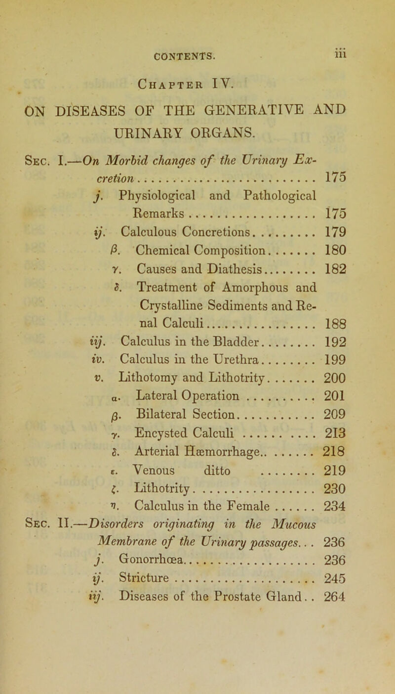 Chapter IV. ON DISEASES OF THE GENERATIVE AND URINARY ORGANS. SeC; I.-—On Morbid changes of- the Urinary Ex- cretion 175 j. Physiological and Pathological Remarks 175 ij. Calculous Concretions 179 /3. Chemical Composition 180 y. Causes and Diathesis 182 5. Treatment of Amorphous and Crystalline Sediments and Re- nal Calculi, 188 iij. Calculus in the Bladder 192 iv. Calculus in the Urethra 199 V. Lithotomy and Lithotrity 200 a. Lateral Operation 201 i3. Bilateral Section 209 y. Encysted Calculi 213 5. Arterial Heemorrhage 218 e. Venous ditto 219 Lithotrity 230 n. Calculus in the Female 234 Sec. II.—Disorders originating in the Mucous Membrane of the Urinary passages.. . 236 j. Gonorrhoea 236 ij. Stricture 245 iij. Diseases of the Prostate Gland. . 264