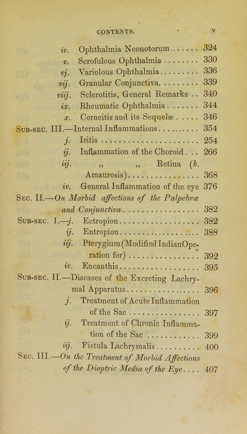 IV. Ophthalmia Neonotorum 324 V. Scrofulous Ophthalmia 330 vj. Variolous Ophthalmia 336 vij. Granular Conjunctiva 339 viij. Sclerotitis, General Eemarks .. 340 iv. Rheumatic Ophthalmia 344 Corneitis and its Sequelae 346 Sub-sec. III.—Internal Inflammations 354 j. Iritis 254 ij. Inflammation of the Choroid . .. 266 iij. „ ,, Retina (b. Amaurosis) 368 iv. General Inflammation of the eye 376 Sec. II.—On Morbid affections of the Palpebrce and Conjunctiva 382 Sub-sec. I.—j. Ectropion 382 ij. Entropion 388 iij. Pterygium (Modified IndianOpe- ration for) 392 iv. Encanthis 395 Sub-sec. II.—Diseases of the Excreting Lachry- mal Apparatus 396 j. Treatment of Acute Inflammation of the Sac 397 ij. Treatment of Chronic Inflamma- tion of the Sac 399 iij. Fistula Lachryinalis 400 Sec. III.—On the Treatment of Morbid Affections of the Dioptric Media of the Eye.... 407