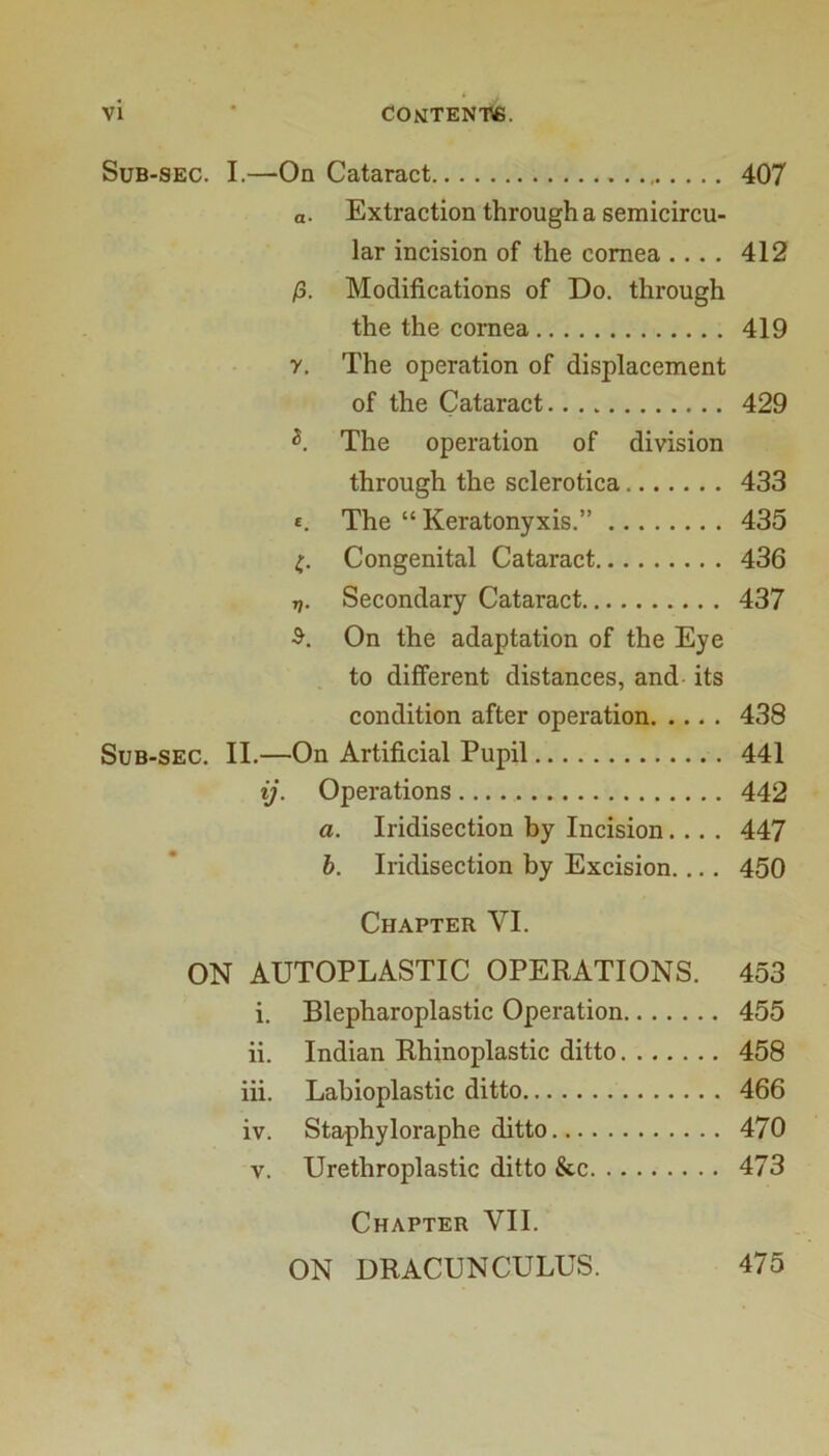 Sub-sec. I.—-On Cataract 407 a. Extraction through a semicircu- lar incision of the cornea .... 412 /3. Modifications of Do. through the the cornea 419 y. The operation of displacement of the Cataract 429 The operation of division through the sclerotica 433 £. The “ Keratonyxis.” 435 t,. Congenital Cataract 436 ri. Secondary Cataract 437 On the adaptation of the Eye to different distances, and its condition after operation 438 Sub-sec. II.—On Artificial Pupil 441 ij. Operations 442 a. Iridisection by Incision.... 447 h. Iridisection by Excision.... 450 Chapter VI. ON AUTOPLASTIC OPERATIONS. 453 i. Blepharoplastic Operation 455 ii. Indian Rhinoplastic ditto 458 iii. Lahioplastic ditto 466 iv. Staphyloraphe ditto 470 V. Urethroplastic ditto &c 473 Chapter VII. ON URACUNCULUS. 475