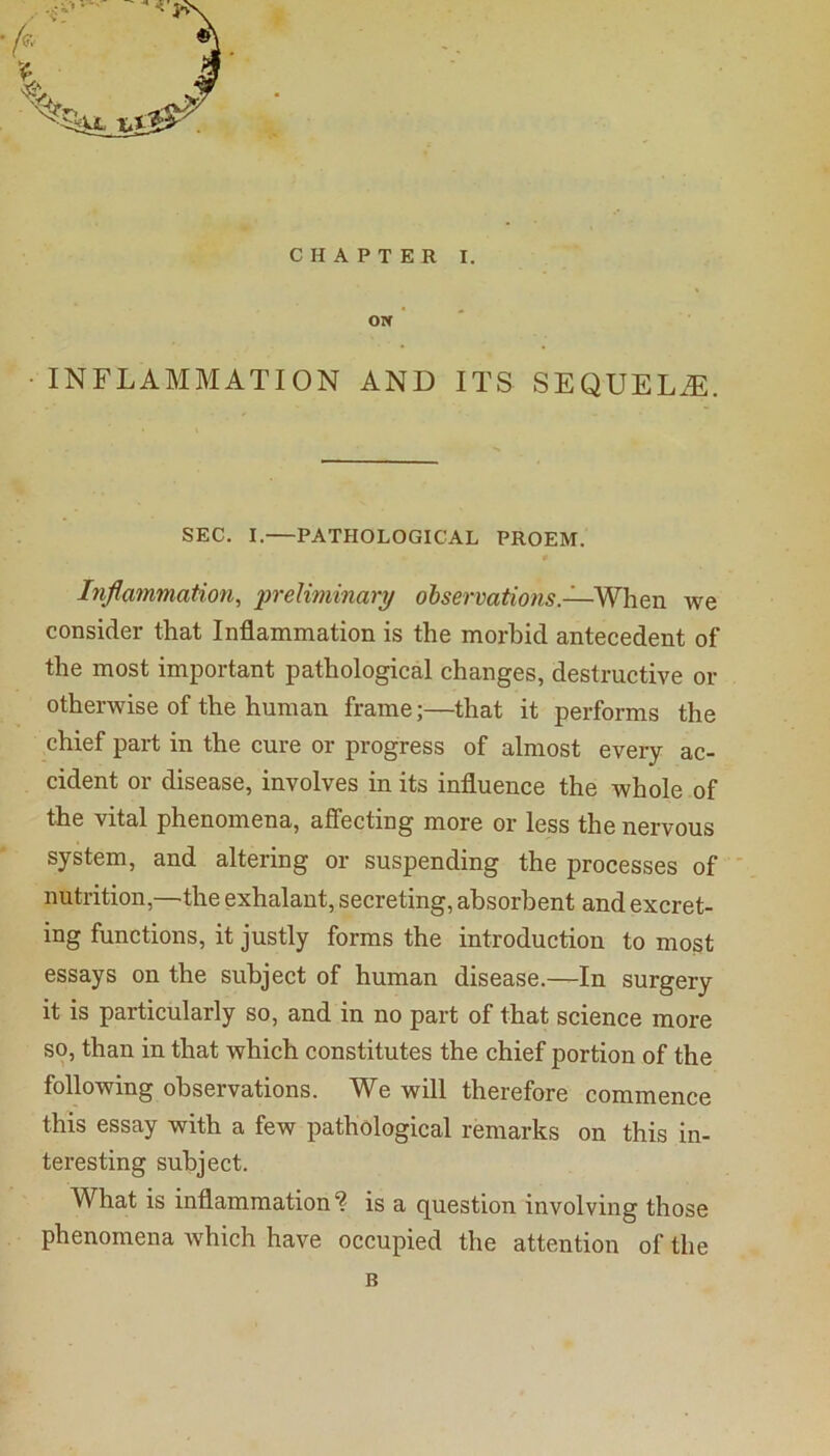 ON ’ ' •INFLAMMATION AND ITS SEQUELS. SEC. I.—PATHOLOGICAL PROEM. 0 Inflammation^ preliminary observations.—'WhQn we consider that Inflammation is the morbid antecedent of the most important pathological changes, destructive or otherwise of the human frame;—that it performs the chief part in the cure or progress of almost every ac- cident or disease, involves in its influence the whole of the vital phenomena, affecting more or less the nervous system, and altering or suspending the processes of nutrition,—the exhalaut, secreting, absorbent and excret- ing functions, it justly forms the introduction to most essays on the subject of human disease.—In surgery it is particularly so, and in no part of that science more so, than in that which constitutes the chief portion of the following observations. We will therefore commence this essay with a few pathological remarks on this in- teresting subject. What is inflammation ? is a question involving those phenomena which have occupied the attention of the B