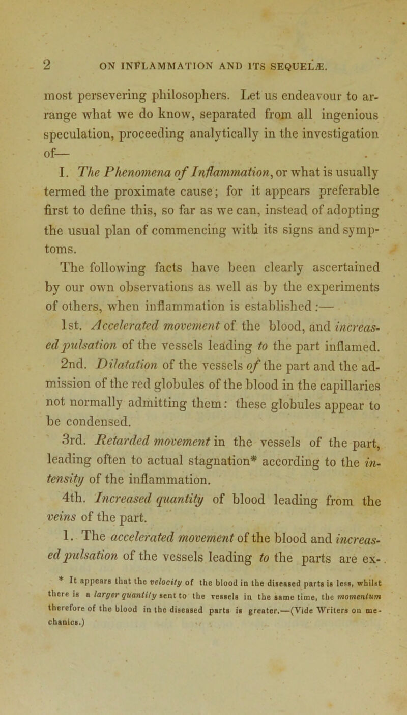 most persevering philosophers. Let us endeavour to ar- range what we do know, separated from all ingenious speculation, proceeding analytically in the investigation of— I, The Phenomena of I nUamtnation, or what is usually termed the proximate cause; for it appears preferable first to define this, so far as we can, instead of adopting the usual plan of commencing with its signs and symp- toms. The folloAving facts have been clearly ascertained by our own observations as Avell as by the experiments of others, when inflammation is established ;— 1st. Accelerated movement oi the blood, and edpulsation of the vessels leading to the part inflamed. 2nd. Dilatation of the vessels o/the part and the ad- mission of the red globules of the blood in the capillaries not normally admitting them: these globules appear to be condensed. 3rd. Retarded movement in the vessels of the part, leading often to actual stagnation^ according to the in- tensity of the inflammation. 4th. ‘Increased quantity of blood leading from the veins of the part. 1. The accelerated movement of the blood and increas- ed pulsation of the vessels leading to the parts are ex- * It appears that the velocity of the blood in the diseased parts is less, whilst there is o larger quantity itaHo the vessels in the same time, the momentum therefore of the blood in the diseased parts is greater.—(Vide Writers on me- chanics.)