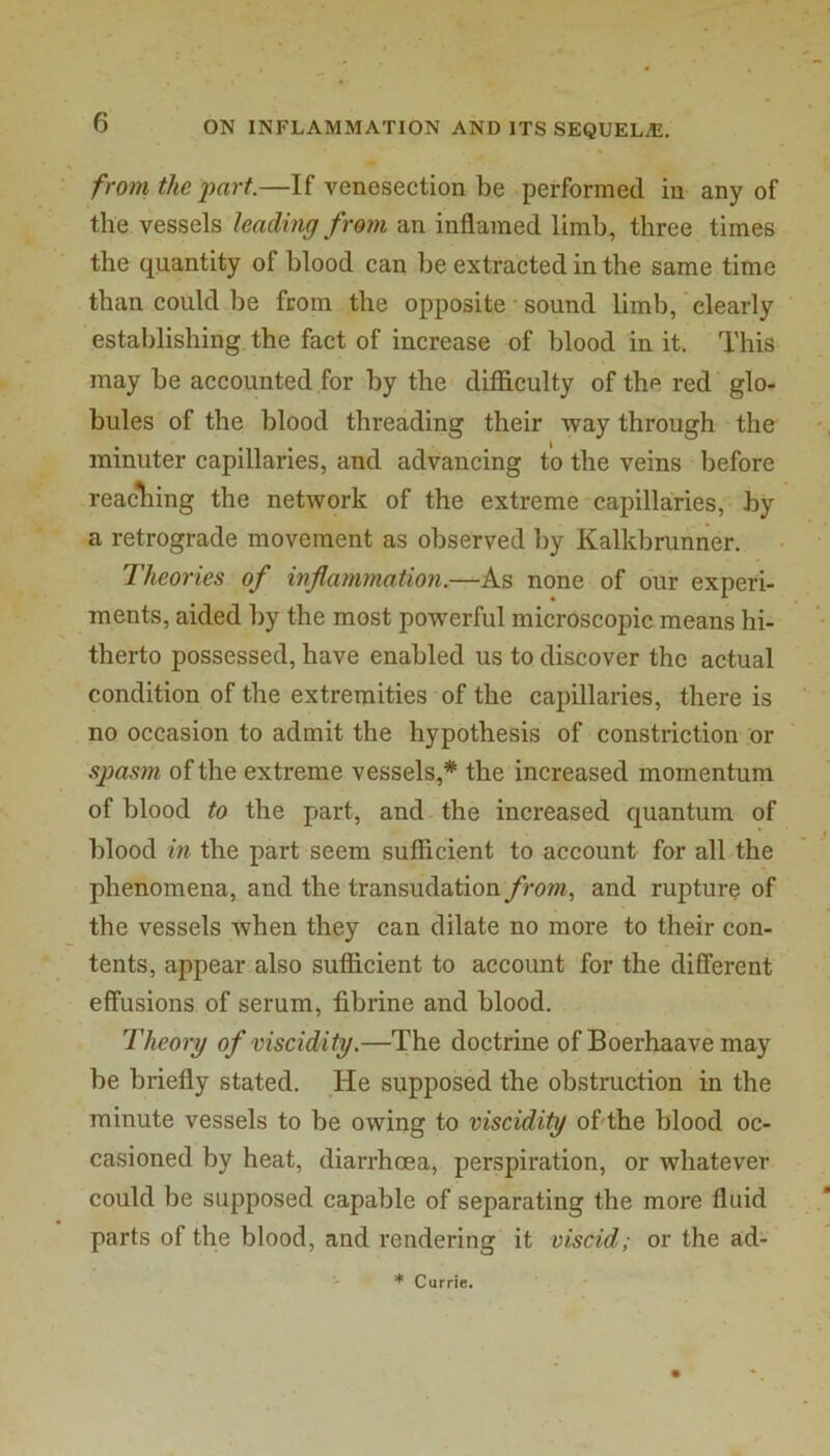 from the part.—If venesection be performed in any of the vessels leading from an inflamed limb, three times the quantity of blood can be extracted in the same time than could be from the opposite sound limb, clearly establishing, the fact of increase of blood in it. This may be accounted for by the' difficulty of the red glo- bules of the blood threading their way through the minuter capillaries, and advancing to the veins before reacliing the network of the extreme capillaries, by a retrograde movement as observed by Kalkbrunner. Theories of inflammation.—As none of our experi- ments, aided by the most powerful microscopic means hi- therto possessed, have enabled us to discover the actual condition of the extremities of the capillaries, there is no occasion to admit the hypothesis of constriction or spasm of the extreme vessels,* the increased momentum of blood to the part, and the increased quantum of blood in the part seem sufficient to account for all the phenomena, and the transudation from., and rupture of the vessels when they can dilate no more to their con- tents, appear also sufficient to account for the different effusions of serum, fibrine and blood. Theory of viscidity.—The doctrine ofBoerhaave may be briefly stated. He supposed the obstruction in the minute vessels to be owing to viscidity oflthe blood oc- casioned by heat, diarrhoea, perspiration, or whatever could be supposed capable of separating the more fluid parts of the blood, and rendering it viscid; or the ad- * Currie.