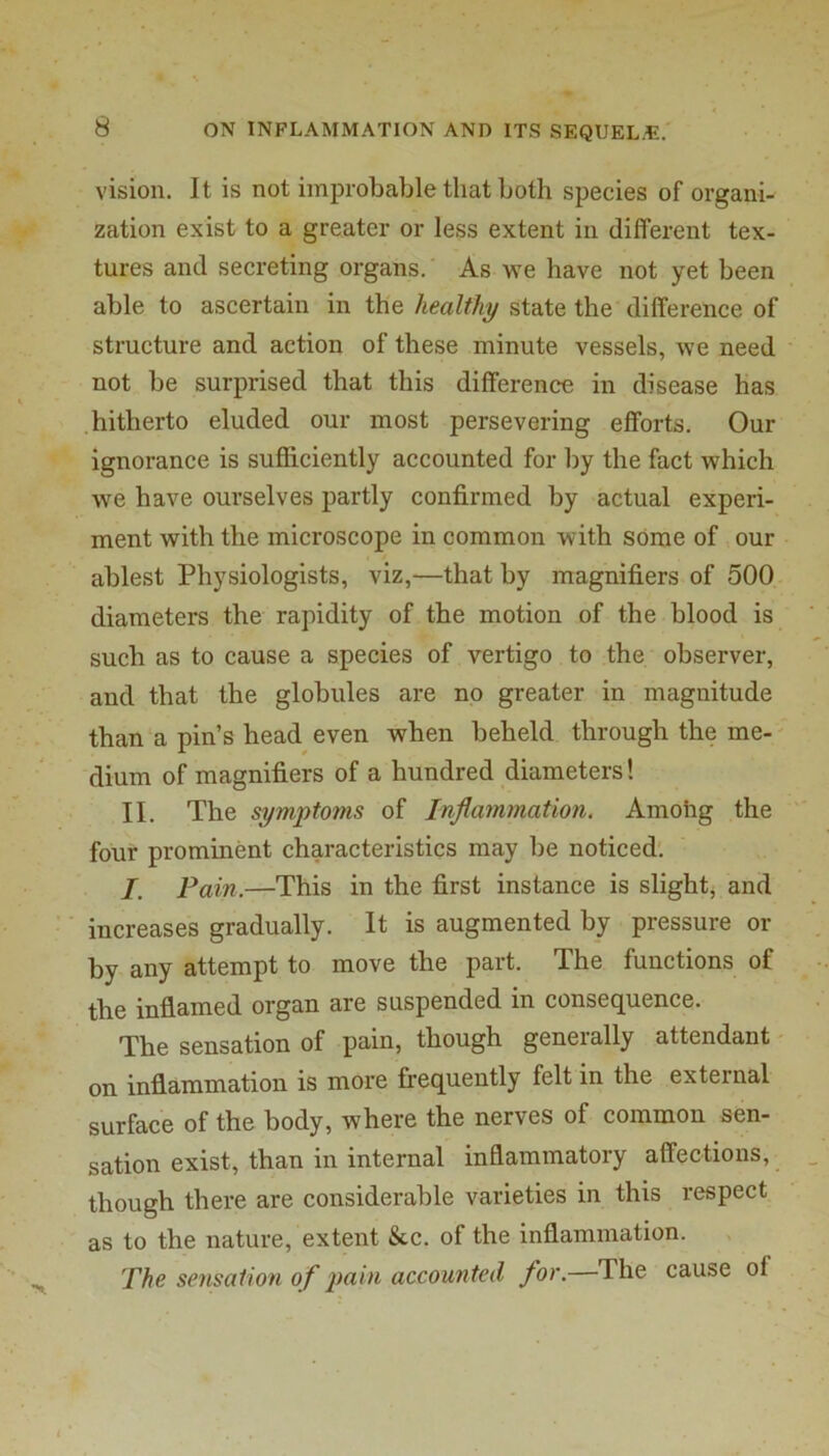 vision. It is not improbable that Loth species of organi- zation exist to a greater or less extent in different tex- tures and secreting organs. As we have not yet been able to ascertain in the healthy state the difference of structure and action of these minute vessels, we need not be surprised that this difference in disease has hitherto eluded our most persevering efforts. Our ignorance is sufficiently accounted for by the fact which we have ourselves partly confirmed by actual experi- ment with the microscope in common with some of our ablest Physiologists, viz,—that by magnifiers of 500 diameters the rapidity of the motion of the blood is such as to cause a species of vertigo to the observer, and that the globules are no greater in magnitude than a pin’s head even when beheld through the me- ' dium of magnifiers of a hundred diameters! II. The symptoms of Inflammation. Amohg the four prominent characteristics may be noticed'. I. Fain.—This in the first instance is slight^ and increases gradually. It is augmented by pressure or by any attempt to move the part. The functions of the inflamed organ are suspended in consequence. The sensation of pain, though generally attendant on inflammation is more frequently felt in the external surface of the body, where the nerves of common sen- sation exist, than in internal inflammatory affections, though there are considerable varieties in this respect as to the nature, extent &c. of the inflammation. The sensation of pain accounted for. The cause of