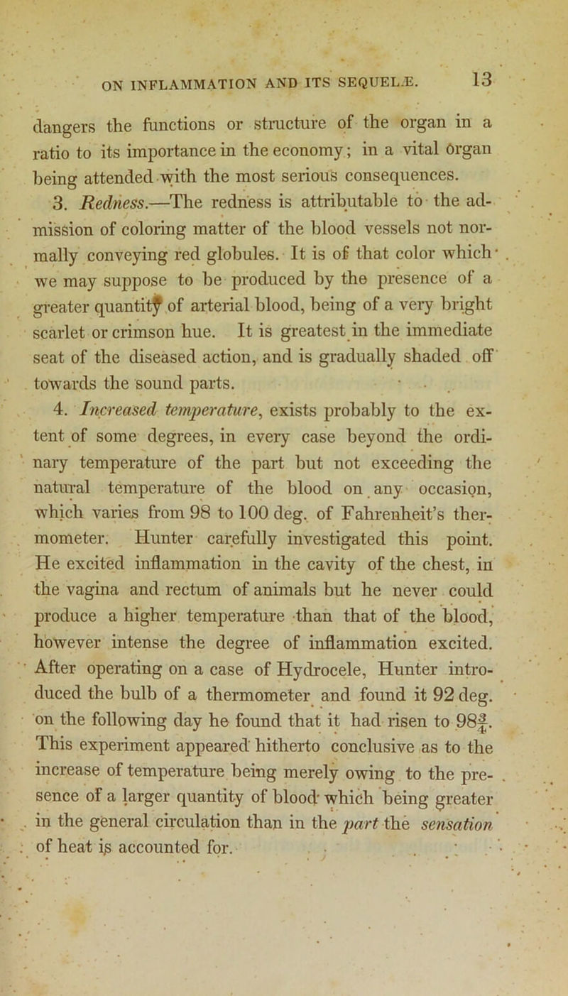 dangers the functions or structure of the organ in a ratio to its importance in the economy; in a vital Organ being attended with the most serious consequences. 3. Redness.—The redness is attributable to the ad- . J • mission of coloring matter of the blood vessels not nor- mally conveying red globules. It is of that color which • we may suppose to be produced by the presence of a gi-eater quantitf of arterial blood, being of a very bright scarlet or crimson hue. It is greatest in the immediate seat of the diseased action, and is gradually shaded off towards the sound parts. • • 4. Increased temperature.^ exists probably to the ex- tent of some degrees, in every case beyond the ordi- nary temperature of the part but not exceeding the natural temperature of the blood on any occasion, which varies from 98 to 100 deg. of Fahrenheit’s ther- mometer. Hunter carefully investigated this point. He excited inflammation in the cavity of the chest, in the vagina and rectum of animals but he never could produce a higher temperature than that of the blood, however intense the degree of inflammation excited. ■' After operating on a case of Hydrocele, Hunter intro- duced the bulb of a thermometer and found it 92 deg. on the following day he found that it had risen to 98^. This experiment appeared hitherto conclusive ,as to the increase of temperature being merely owing to the pre- sence of a larger quantity of blood' which being greater . in the general circulation than in the the sensation . of heat i^ accounted for. . :