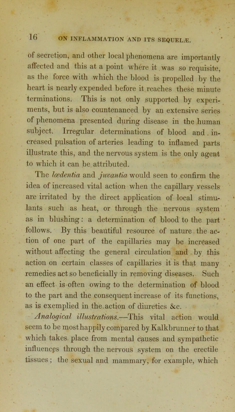 of secretion, and other local phenomena are importantly affected and this at a point where it Avas so requisite, as the force with Avhich the blood is propelled by the heart is nearly expended before it reaches these minute terminations. This is not only supported by experi- ments, but is also countenanced by an extensive series of phenomena presented duiing disease in the .human subject. Irregular determinations of blood and. in- creased pulsation of arteries leading to inflamed parts illustrate this, and the nervous system is the only agent to which it can be attributed. The loedentia and juvantia would seen to confirm the idea of increased vital action when the capillary vessels are irritated by the direct application of local stimu- lants such as heat, or through the nervous system' as in blushing: a determination of blood to the part follows. By this beautiful resource of nature-the ac- tion of one part of the capillaries may be increased without affecting the general circulation and by this action on certain classes of capillaries it' is that many remedies act so beneficially in removing diseases. Such an effect, is often owing to the determination of blood to the part and the consequent increase of its functions, as is exemplied in the. action of diuretics &c. Analogical illustrations.—This vital action would seem to be most happily compared by Kalkbrunner to that which takes, place from mental causes and sympathetic influences through the nervous system on the erectile tissues; the sexual and mammary, for example, which