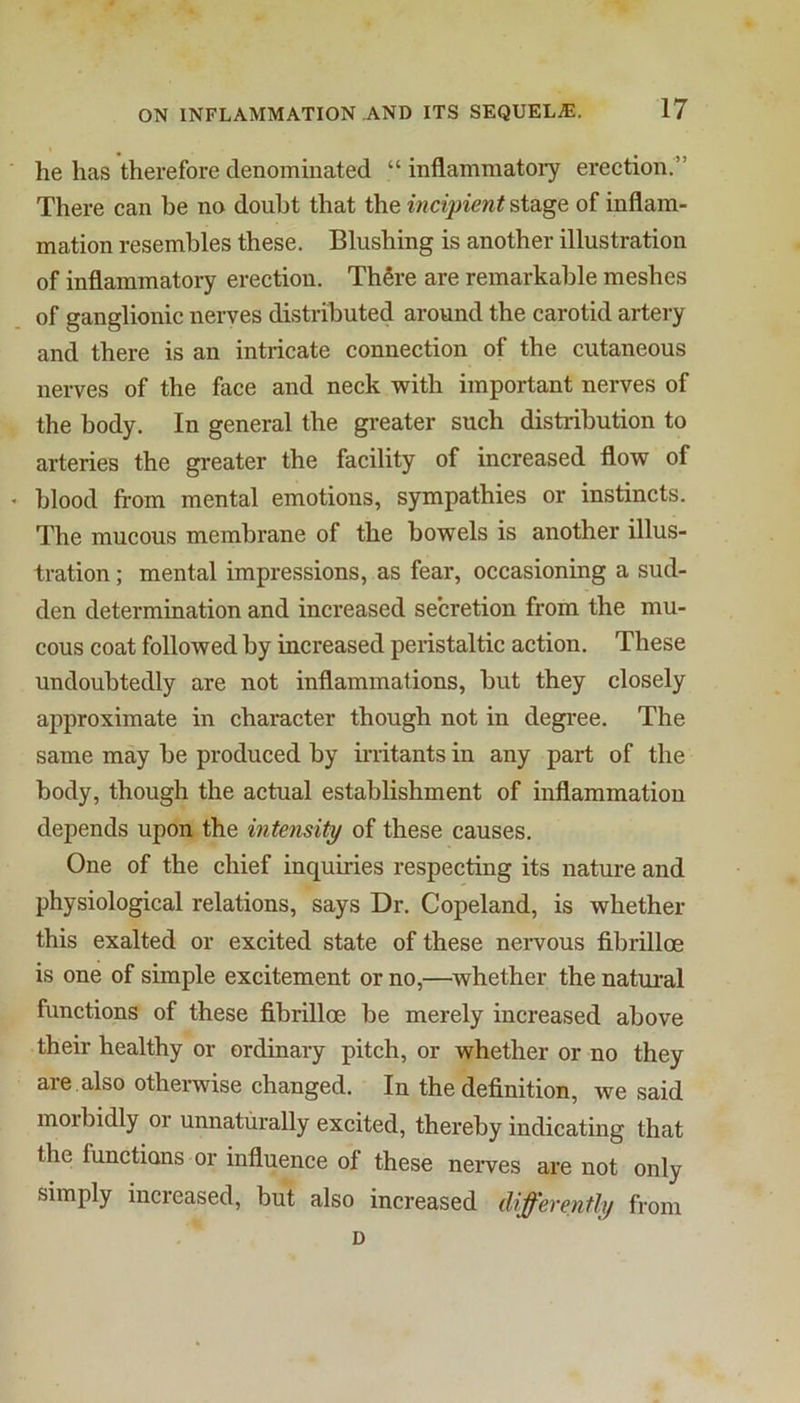 he has therefore denominated “ inflammatory erection.” There can he no doubt that the incipient stage of inflam- mation resembles these. Blushing is another illustration of inflammatory erection. ThSre are remarkable meshes of ganglionic nerves distributed around the carotid artery and there is an intricate connection of the cutaneous nerves of the face and neck with important nerves of the body. In general the greater such distribution to arteries the greater the facility of increased flow of blood from mental emotions, sympathies or instincts. The mucous membrane of the bowels is another illus- tration ; mental impressions, as fear, occasioning a sud- den determination and increased secretion from the mu- cous coat followed by increased peristaltic action. These undoubtedly are not inflammations, but they closely approximate in character though not in degree. The same may be produced by frritants in any part of the body, though the actual establishment of inflammation depends upon the intensity of these causes. One of the chief inquiries respecting its nature and physiological relations, says Dr. Copeland, is whether this exalted or excited state of these nervous fibrilloe is one of simple excitement or no,—whether the natural functions of these fibrilloe be merely increased above their healthy or ordinary pitch, or whether or no they are also othei-wise changed. In the definition, we said morbidly or unnaturally excited, thereby indicating that the functions or influence of these nerves are not only simply increased, but also increased differently from D