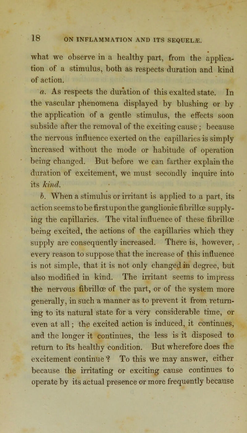 what we observe in a healthy part, from the applica- tion of a stimulus, both as respects duration and kind of action. a. As respects the duration of this exalted state. In the vascular phenomena displayed by blushing or by the application of a gentle stimulus, the effects soon subside after the removal of the exciting cause; because the nervous influence exerted on the capillaries is simply increased without the mode or habitude of operation being changed. But before we can farther explain the duration of excitement, we must secondly inquire into its kind. h. When a stimulus or irritant is applied to a part, its action seems to be first upon the ganglionic fibrilloe supply- ing the capillaries. The vital influence of these fibrilloe being excited, the actions of the capillaries which they supply are consequently increased. There is, however, eveiy reason to suppose that the increase of this influence is not simple, that it is not only changed in degree, but also modified in kind. The irritant seems to impress the nervous fibrilloe of the part, or of the system more generally, in such a manner as to prevent it from return- ing to its natural state for a very considerable time, el- even at all; the excited action is induced, it continues, and the longer it continues, the less is it disposed to return to its healthy condition. But wherefore does the excitement continue *? To this we may answer, either because the irritating or exciting cause continues to operate by its actual presence or more frequently because