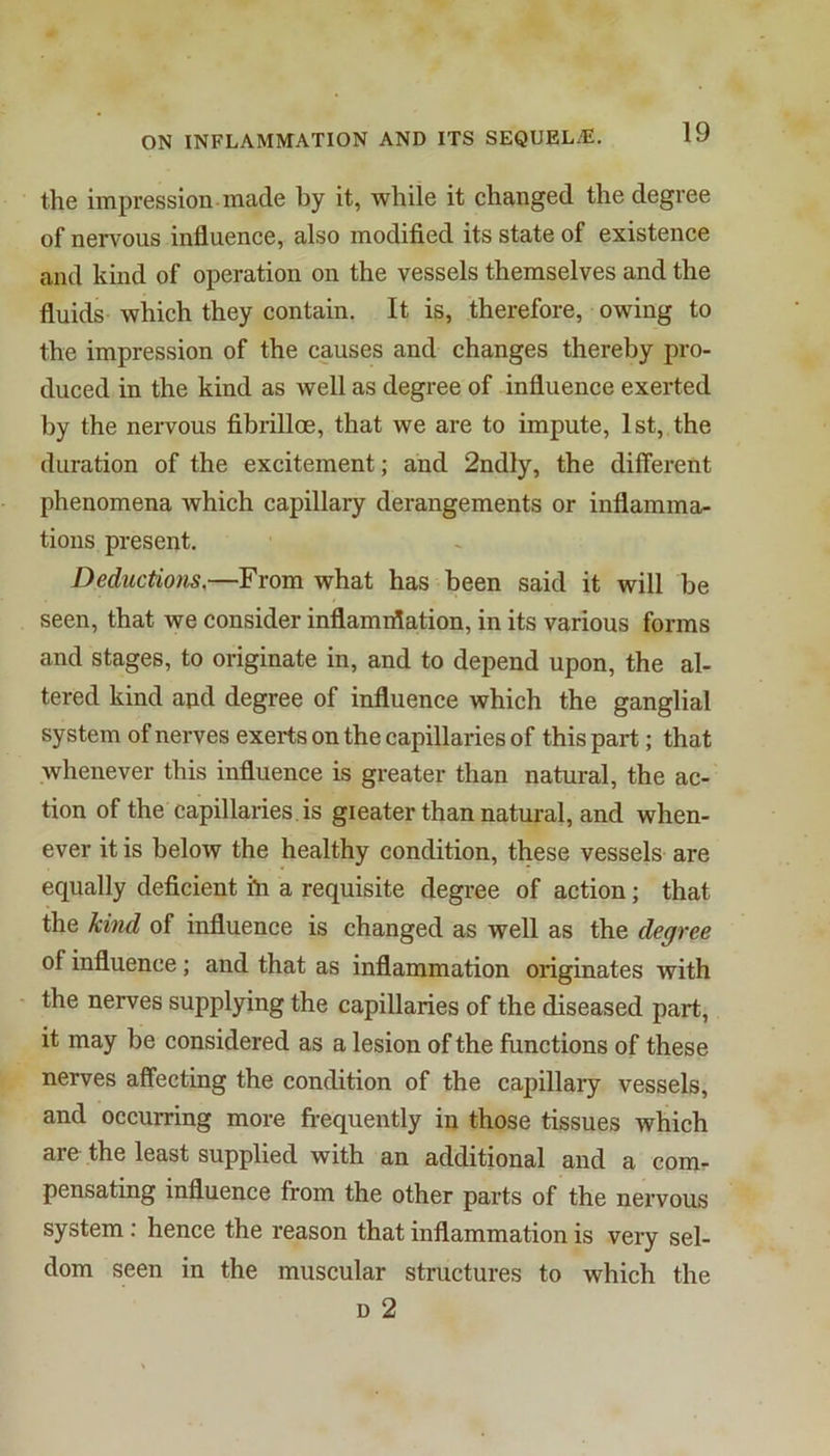 the impression made by it, while it changed the degree of nenmus influence, also modified its state of existence and kind of operation on the vessels themselves and the fluids which they contain. It is, therefore, owing to the impression of the causes and changes thereby pro- duced in the kind as well as degree of influence exerted by the nervous fibrilloe, that we are to impute, 1st, the duration of the excitement; and 2ndly, the different phenomena which capillary derangements or inflamma- tions present. Deductions,—From what has been said it will be seen, that we consider inflamiflation, in its various forms and stages, to originate in, and to depend upon, the al- tered kind and degree of influence which the ganglial system of nerves exerts on the capillaries of this part; that whenever this influence is greater than natural, the ac- tion of the capillaries , is gieater than natural, and when- ever it is below the healthy condition, these vessels are equally deficient in a requisite degree of action; that the kind of influence is changed as well as the degree of influence; and that as inflammation originates with the nerves supplying the capillaries of the diseased part, it may be considered as a lesion of the functions of these nerves affecting the condition of the capillary vessels, and occurring more frequently in those tissues which arC' the least supplied with an additional and a comr pensating influence from the other parts of the nervous system: hence the reason that inflammation is very sel- dom seen in the muscular structures to which the D 2