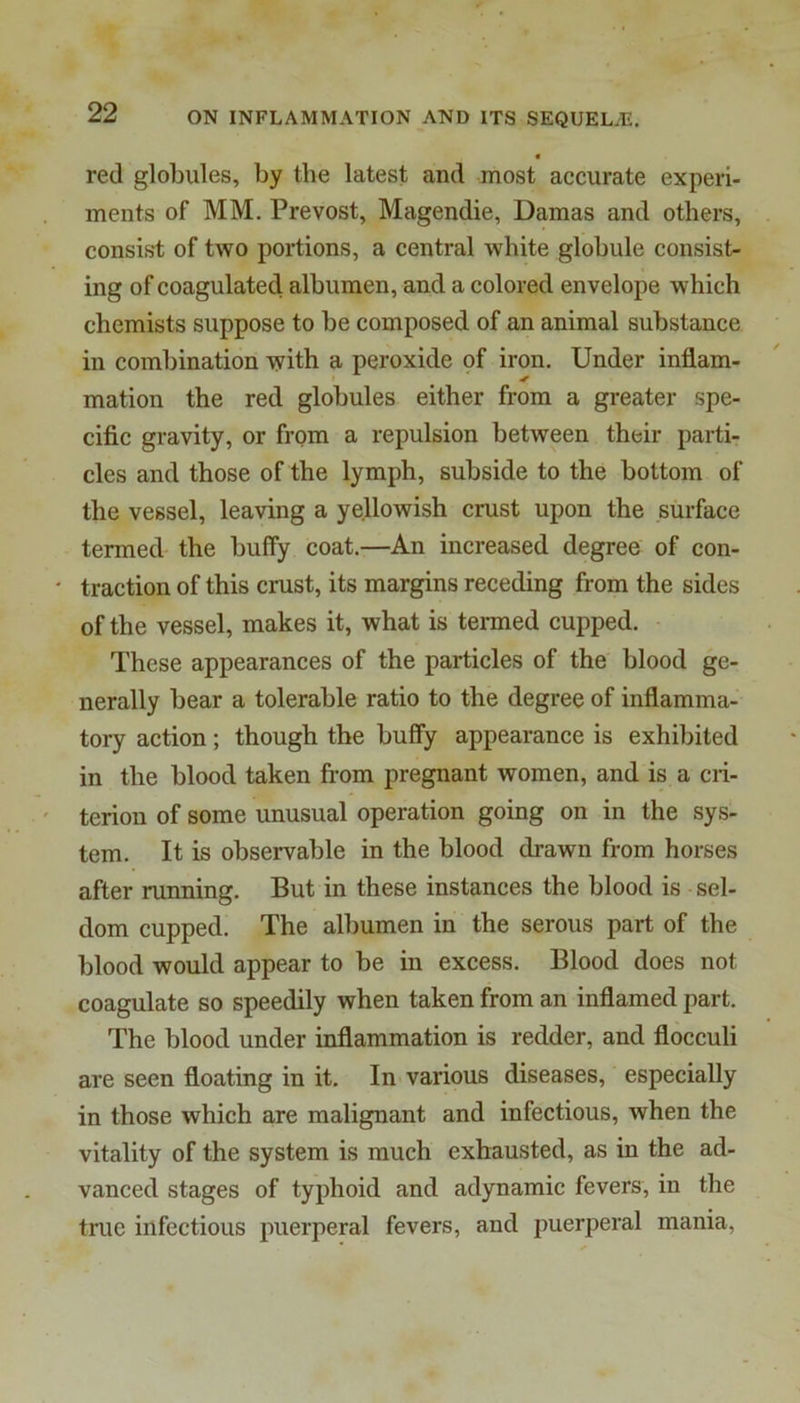 « red globules, by the latest and most accurate experi- ments of MM. Prevost, Magendie, Damas and others, consist of two portions, a central white globule consist- ing of coagulated albumen, and a colored envelope which chemists suppose to be composed of an animal substance in combination with a peroxide of iron. Under inflam- mation the red globules either from a greater spe- cific gravity, or from a repulsion between their parti- cles and those of the lymph, subside to the bottom of the vessel, leaving a yellowish crust upon the surface termed the huffy coat.—An increased degree of con- ' traction of this crust, its margins receding from the sides of the vessel, makes it, what is termed cupped. These appearances of the particles of the blood ge- nerally bear a tolerable ratio to the degree of inflamma- tory action; though the huffy appearance is exhibited in the blood taken from pregnant women, and is a cri- terion of some unusual operation going on in the sys- tem. It is observable in the blood drawn from horses after running. But in these instances the blood is sel- dom cupped. The albumen in the serous part of the blood would appear to be in excess. Blood does not coagulate so speedily when taken from an inflamed part. The blood under inflammation is redder, and flocculi are seen floating in it. In various diseases, especially in those which are malignant and infectious, when the vitality of the system is much exhausted, as in the ad- vanced stages of typhoid and adynamic fevers, in the true infectious puerperal fevers, and puerperal mania.