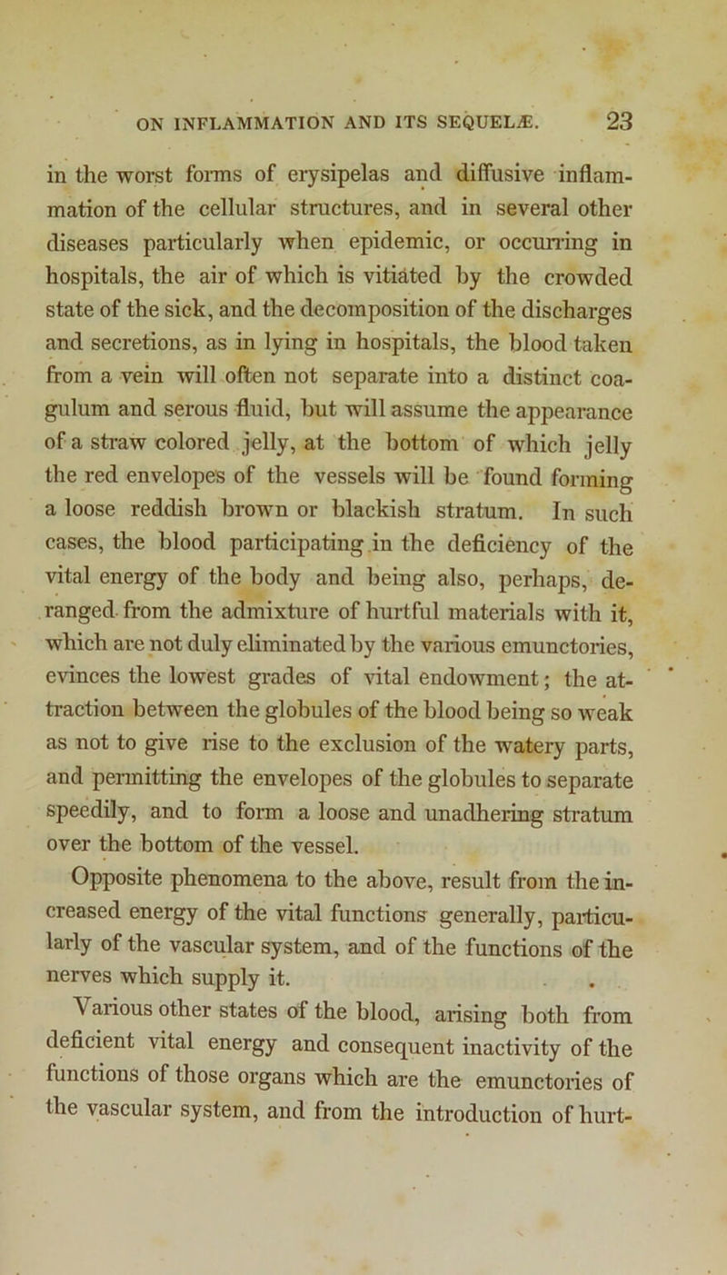 in the worst forms of erysipelas and diffusive inflam- mation of the cellular structures, and in several other diseases particularly when epidemic, or occunmg in hospitals, the air of which is vitiated hy the crowded state of the sick, and the decomposition of the discharges and secretions, as in lying in hospitals, the blood taken from a vein will often not separate into a distinct coa- gulum and serous fluid, hut will assume the appearance of a straw colored jelly, at the bottom of which jelly the red envelopes of the vessels will be found forming a loose reddish brown or blackish stratum. In such cases, the blood participating in the deficiency of the vital energy of the body and being also, perhaps, de- ranged- from the admixture of hurtful materials with it, which are not duly eliminated by the various emunctories, evinces the lowest grades of vital endowment; the at- traction between the globules of the blood being so weak as not to give rise to the exclusion of the watery parts, and permitting the envelopes of the globules to separate speedily, and to form a loose and unadhering stratum over the bottom of the vessel. Opposite phenomena to the above, result from the in- creased energy of the vital functions generally, particu- larly of the vascular system, and of the functions of the nerves which supply it. Various other states of the blood, arising both from deficient vital energy and consequent inactivity of the functions of those organs which are the emunctories of the vascular system, and from the introduction of hurt-