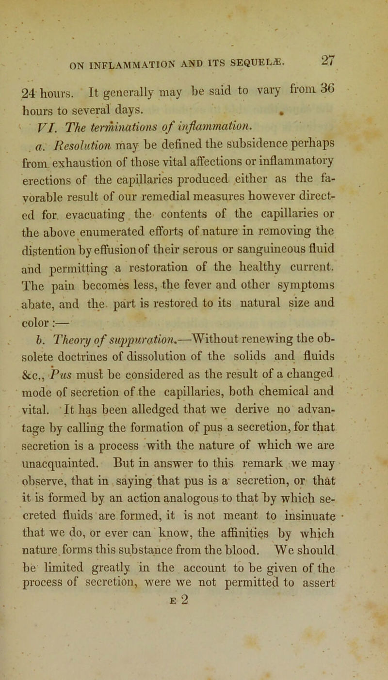 24 hours. It generally may he said to vary from 30 hours to several days. , VI. The terminations of inflammation, a. Resolution may he defined the subsidence perhaps from exhaustion of those vital affections or inflammatory erections of the capillaries produced either as the fa- vorable result of our remedial measures however direct- ed for. evacuating, the contents of the capillaries or the above enumerated efforts of nature in removing the distention by effusion of their serous or sanguineous fluid and permitting a restoration of the healthy current. The pain becomes less, the fever and other symptoms abate, and the. part is restored to its natural size and color:— h. Theory o f su^jmration.—Without renewing the ob- solete doctrines of dissolution of the solids and fluids &c.. Pus must be considered as the result of a changed , mode of secretion of .the capillaries, both chemical and vital. It has been alledged that we derive no advan- tage by calling the formation of pus a secretion, for that secretion is a process with the nature of which we are unacquainted. But in answer to this remark we may « observe, that in saying that pus is a- secretion, or that it is formed by an action analogous to that by which se- creted fluids are formed, it is not meant to insinuate that we do, or ever can know, the affinities by which nature forms this substance from the blood. We should be limited greatly in the account to be given of the process of secretion, were we not permitted to assert E 2