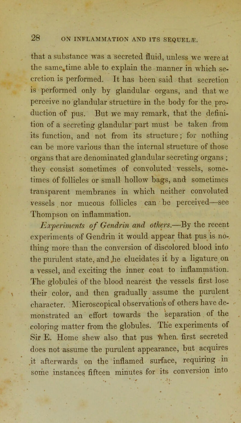 that a substance was a secreted fluid, unless we were at the same,time able to explain the manner in which se- cretion is performed. It has been said that secretion is performed only by glandular organs, and that we perceive no glandular structure in the body for the pro- duction of pus. But we may remark, that the defini- tion of a secreting glandular'part must be taken from its function, and not from its structure; for nothing can be more various than the internal structure of those organs that are denominated glandular secreting organs ; they consist sometimes of convoluted vessels, some- times of follicles or small hollow bags, and sometimes transparent membranes in which neither convoluted vessels nor mucous follicles can be perceived—see Thompson on inflammation. Experiments of Gendrin and others.—By the recent experiments of Gendrin it would appear that pus is no- thing more than the conversion of discolored blood into the purulent state, and die elucidates it by a ligature on a vessel, and exciting the inner coat to inflammation. The globules of the blood nearest Idie vessels first lose their color, and then gradually assume the purulent character. Microscopical observations of others have de- monstrated an effort towards the separation of the coloring matter from the globules. The experiments of Sir E. Home shew also that pus When, first secreted does not assume the purulent appearance, but acquires .it afterwards on the inflamed surface, requiring .in sortie instances fifteen minutes for its conversion into