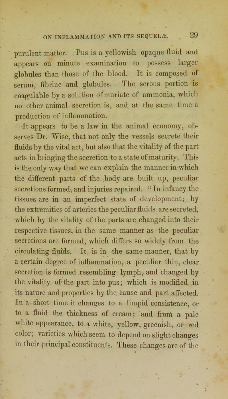 purulent matter. Pus is a yellowish opaque fluid and appears on minute examination to possess larger globules than those of the blood. It is composed of serum, fihrine and globules. The serous portion is coagulable by a solution of muriate of ammonia, which no other animal secretion is, and at the same time a production of inflammation. It appears to be a law in the animal economy, ob- serves Dr. Wise, that not only the vessels secrete their fluids by the vital act, but also that the vitality of the part acts in bringing the secretion to a state of maturity . This is the only way that we can explain the manner in which the different parts of the .body are built up, peculiar secretions foimed, and injuries repaired. “ In infancy the tissues are in an imperfect state of development; by the exti’emities of arteries the peculiar fluids are secreted, which by the vitality of the parts are changed into their respective tissues, in the same manner as the peculiar secretions are formed, which differs so widely from the circulating fluids. It. is in the same manner, that by a certain degi’ee of inflammation, a peculiar thin, clear secretion is formed resembling lymph, and changed by the vitality of-the part into pus; which is modified in its nature and properties by the cause and part affected. In a short time it changes to a limpid consistence, or to a fiuid the thickness of cream; and froiii a pale white appearance, to a white, yellow, greenish, or red color; varieties which seem to depend on slight changes in their principal constituents. These changes are of the