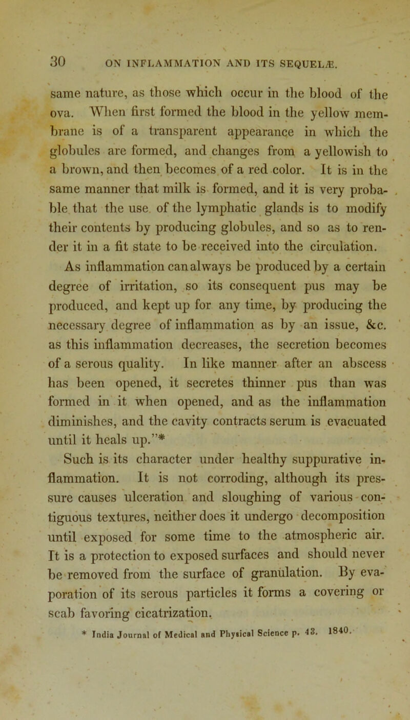 same nature, as those which occur in the blood of the ova. When first formed the blood in the yellow mem- brane is of a transparent appearance in which the globules are formed, and changes from a yellowish to a brown, and then becomes of a red color. It is in the same manner that milk is- formed, and it is very proba- ble that the use of the lymphatic glands is to modify their contents by producing globules, and so as to ren- der it in a fit state to be received into the circulation. As inflammation can always be produced by a certain degree of irritation, so its consequent pus may be produced, and kept up for any time, by producing the necessary degree of inflammation as by an issue, &c. as this inflammation decreases, the secretion becomes of a serous quality. In like manner- after an abscess has been opened, it secretes thinner pus than was fonned in it when opened, and as the inflammation diminishes, and the cavity contracts serum is evacuated until it heals up.”* Such is its character under healthy suppurative in- flammation. It is not corroding, although its pres- sure causes ulceration and sloughing of various-con- tiguous textures, neither does it undergo decomposition until exposed for some time to the atmospheric air. It is a protection to exposed surfaces and should never be-removed from the surface of granulation. By eva- poration of its serous particles it forms a covering or scab favoring cicatrization, * India Journal of Medical and Physical Science p. 43. 1840.