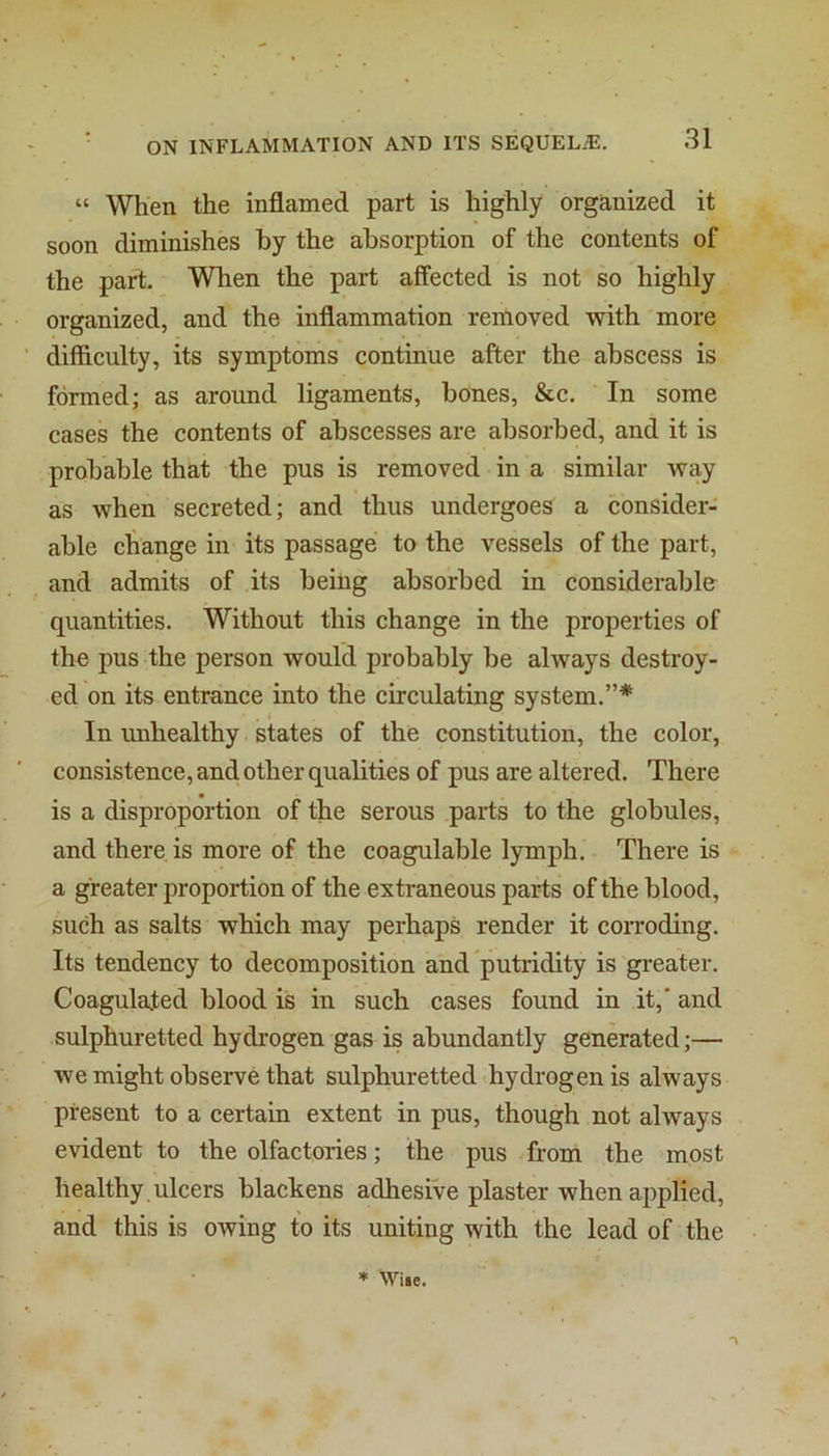 “ When the inflamed part is highly organized it soon diminishes by the absorption of the contents of the part. When the part affected is not so highly organized, and the inflammation removed with more difficulty, its symptoms continue after the abscess is formed; as around ligaments, bones, &c. In some cases the contents of abscesses are absorbed, and it is probable that the pus is removed in a similar Avay as when secreted; and thus undergoes a consider- able change in its passage to the vessels of the part, and admits of its being absorbed in considerabln quantities. Without this change in the properties of the pus the person would probably be ahvays destroy- ed on its entrance into the circulating system.”* . ( In unhealthy states of the constitution, the color, consistence, and other qualities of pus are altered. There is a disproportion of the serous parts to the globules, and there is more of the coagulable lymph. There is a greater proportion of the extraneous parts of the blood, such as salts which may perhaps render it corroding. Its tendency to decomposition and putridity is greater. Coagulated blood is in such cases found in it,' and sulphuretted hydrogen gas is abundantly generated;— we might observe that sulphuretted hydrogen is always present to a certain extent in pus, though not always evident to the olfactories; the pus from the most healthy , ulcers blackens adhesive plaster when applied, and this is owing to its uniting with the lead of the ♦ Wile.