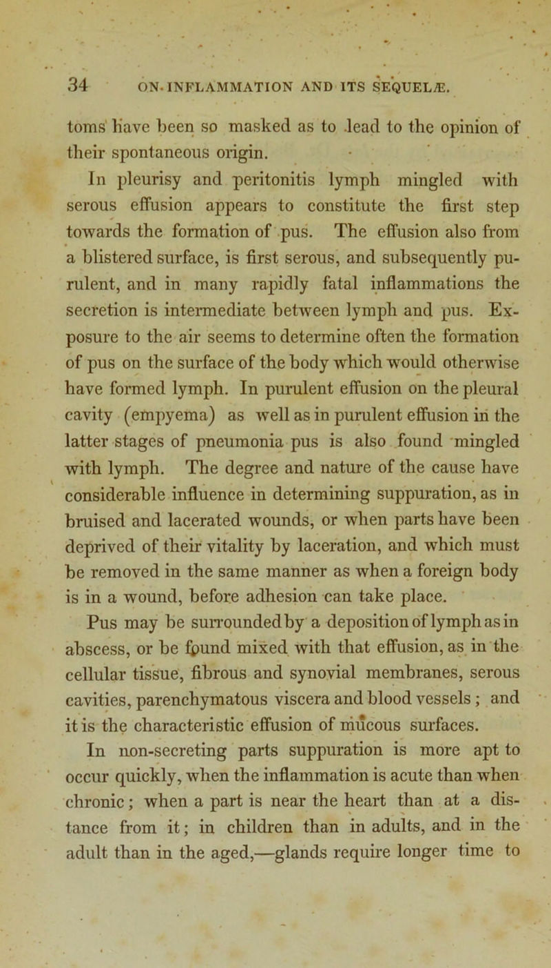 toms h’ave been so masked as to .lead to the opinion of their spontaneous origin. In pleurisy and peritonitis lymph mingled with serous effusion appears to constitute the first step towards the formation of .pus. The effusion also from a blistered surface, is first serous, and subsequently pu- rulent, and in many rapidly fatal inflammations the secretion is intermediate between lymph and pus. Ex- posure to the air seems to determine often the formation of pus on the surface of the body which would otherwise have formed lymph. In purulent effusion on the pleural cavity (empyema) as well as in purulent effusion in the latter stages of pneumonia pus is also found mingled with lymph. The degree and nature of the cause have considerable influence in determining suppuration, as in bruised and lacerated wounds, or when parts have been deprived of their vitality by laceration, and which must be removed in the same manner as when a foreign body is in a wound, before adhesion can take place. Pus may be suiTOundedby a deposition of lymph as in abscess, or be fi)und mixed with that effusion, as in the cellular tissue, fibrous and synovial membranes, serous cavities, parenchymatous viscera and blood vessels; and it is the characteristic effusion of niucous surfaces. In lion-secreting parts suppuration is more apt to occur quickly, when the inflammation is acute than when- chronic; when a part is near the heart than at a dis- tance from it; in children than in adults, and in the adult than in the aged,—glands require longer time to