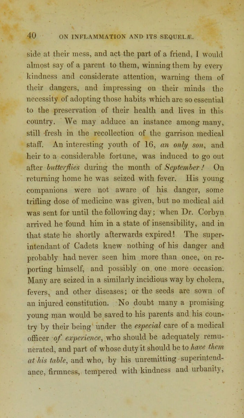 side at their mess, and act the part of a friend, I would almost say of a parent to them, winning them by every kindness and considerate attention, warning them of their dangers, and impressing on their minds the necessity of adopting those habits which are so essential to the preservation of their health and lives in this country. ' We may adduce an instance among many, still -fresh in the recollection of the garrison medical staff. An interesting youth of 16, an only^ son^ and heir to a .considerable fortune, was induced to go out after butterflies during the month of September! On returning home he was seized with fever. His young companions were not aware of his danger, some trifling dose of medicine was given, but no medical aid was sent for until the following day; when Dr. Corbyn arrived he found him in a state of insensibility, and in that state he shortly afterwards expired! The super- intendant of Cadets knew nothing of his danger and probably had never seen him more than once, on re- porting himself, and possibly on. one more occasion. Many are seized in a similarly incidious way by cholera, fevers, and other diseases; or the seeds are sown of an injured constitution. -No doubt many a promising young man would be^savedto his parents and his coun- try by their being* under the especial care of a medical officer of experience, who should be adequately remu- nerated, and part of whose duty it should be to have them at his table, and who, by his unremitting - superiutend- ance, firmness, tempered with kindness and urbanity.